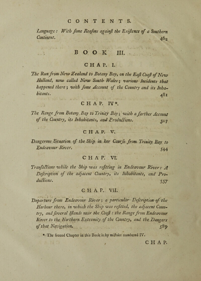 Language: With fame Reafons againji the Exijlence of a Southern Continent, • 460 \ B O O K III. ' I / - C H A P. I. . The Runfrom-New Zealand to Botany Bay^ on the Eafi Coajl of Neiv Holland^ noiv called New South Wales; various Incidents that happened there ; •with fome Account of the Country and its Inha¬ bitants, ^81 C H A P. IV* The Range from Botany, Bay to Trinity Bay; voith a farther AccounS of the Countryi its Inhabitants^ and Broduliions, ^07 CHAP. V. 'Dangerous^ Situation of the Ship: in her Courfe from Trinity Bay to Endeavour-River, • ^4^ C H A P. . VI. , TranfaSiions vuhile the Ship was refitting in Endeavour River: 'A Defcription of the adjacent Country^ its Inhabitants, and Pro- duliions, ' . ' 5^7 CHAP. Ylh ' Departure from Endeavour River ; a particular - Defcription of the Harbour there^ in which the Ship was refitted, the adjacent Coun¬ try, and fever al I/lands near the Coafi : the Range from Endeavour River.to thcMortherri Extremity of the Country-t and. the Dangers of that^ Navigation^ ^ ^ ... . S^9 . * The fecond Chapter in this Book is by miilake numbered IV. CHAP.