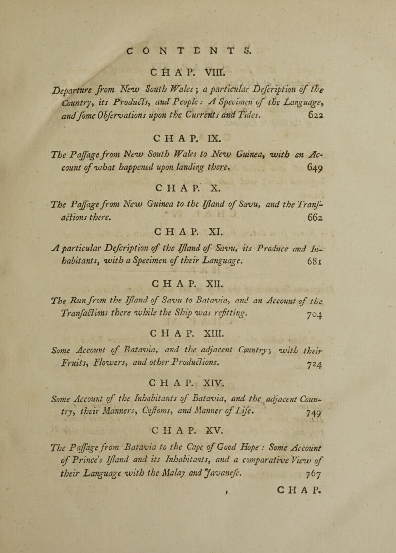 chap: VIII. Departure from New South Wales \ a particular Defcription of the Countryits Frodu^is^ and People : A Specimen of the Language^ and fame Obfervations upon the Currents and Tides. 622 CHAP. IX. The Faffage from New South Wales to New Guinea-^ with an Ac^ count of what happened upon landing there, 649 CHAP. X. The Faffage from New Guinea to-the IJland of Savu, and the Tranf- adiions there. 662 C H A P. XI. A particular Defcription of the Ifland of Savu, its Produce and habitants, with a Specimen of their Language. 681 CHAP. XII. The Run from the If and of Savu to Batavia, and an Account of the Tranfallions there while the Ship was refitting. 704 CHAP. XIII. % *r » • Some Account of Batavia, and the adjacent Country, with their Fruits, Flowers, and other Produliions. ^24 CHAP. XIV. Some Account of the Inhabitants of Batavia, and the adjacent Conn* try, their Manners, Cufioms, and Manner of Life, 749 A A CHAP. XV. t The Peffage from Batavia to the Cape of Good Hope': Some Accoiint of Prince's If and and its Inhabitants, and a comparative View of their Language with the Malay and favanefe. 767 , CHAP.