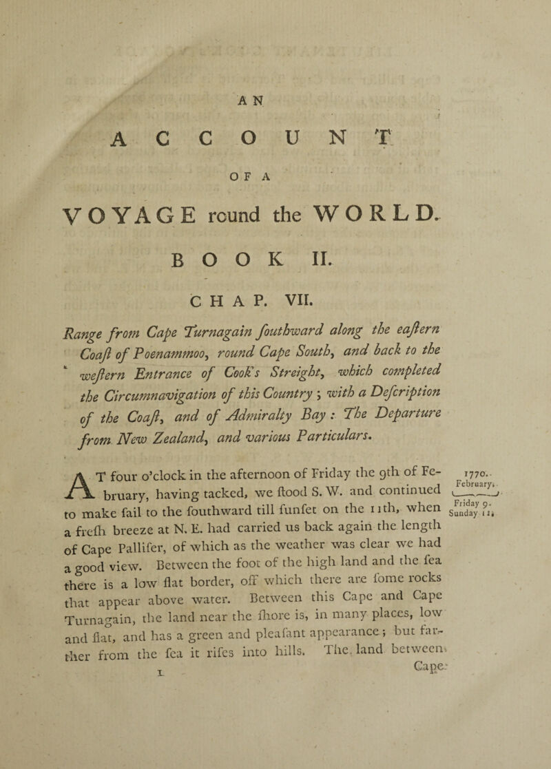 A C C O U N t; O F A V O Y A G E round the WORLD. BOOK 11. CHAP. VII. Range from Cape Turnagain fouthward along the eaftern' Goaf of Poenammoo^ round Cape Southand back to the wefern Entrance of CooKs Streight^ .which completed the Circumnavigation of this Country \ with a Defcription of the Coajl, and of Admiralty Bay : The Departure from New Zealandand various Particulars. * At four o’clock in the afternoon of Friday the 9th of Fe- 1770., bruary, having tacked, we flood S. W. and continued — |.Q lYiake fail to the fouthward till funfec on the iith, when Sunday 11* a frefh breeze at R E. had carried us back again the length of Cape PalUfer, of which as the weather was clear we had a good view. Between the foot of the high land and the fea there is a low flat border, ofF which there are fome rocks that appear above water. Between this Cape and Cape Turnagain, the land near the lliore is, in many places, low and flat, and has a green and pleafant appearance; but far¬ ther from the fea it rifes into hills. The. land between^ Cape.'^