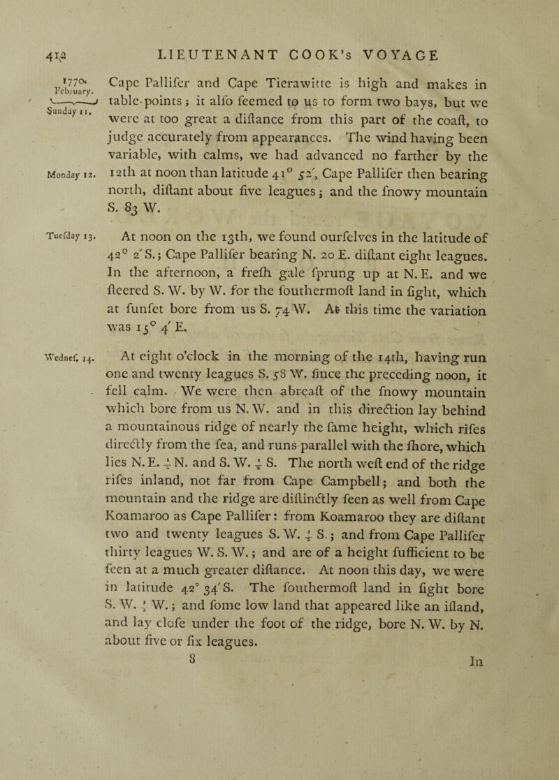 41,a ,'7/0' February. V—-V-^ Sunday 11. Monday 12. Tuefday 13. Wednef, 14* LIEUTENANT COOK’s VOYAGE Cape Pallifer and Cape Ticrawitte is high and makes in table-points j it alfo feemed to us to form two bays, but we were at too great a dhlance from this part of the coaft, to judge accurately from appearances. The wind having been variable, with calms, we had advanced no farther by the 12th at noon than latitude 41*^ 52', Cape Pallifer then bearing north, diflant about five leagues ; and the fnowy mountain S. 83 W. At noon on the 13th, we found ourfelves in the latitude of 42^ 2S.; Cape Pallifer bearing N. 20 E. diflant eight leagues. In the afternoon, a frefh gale fprung up at N. E. and we fieered S. W. by W. for the fouthermoft land in fight, which at funfet bore from us S. 74 W. At this time the variation was 13*^ 4' E. ■ At eight o’clock in the morning of the 14th, having run one and twenty leagues S, 38 W. fince the preceding noon, it fell calm. ^ We were then abreaft of the fnowy mountain which bore from us N. W. and in this diredlion lay behind a mountainous ridge of nearly the fame height, which rifes diredlly from the fea, and runs parallel with the fiiore, which lies N. E. 4. N. and S. W. 4 S. The north well end of the ridge rifes inland, not far from Cape Campbell; and both the mountain and the ridge are diflindly feen as well from Gape Koamaroo as Cape Pallifer: from Koamaroo they are diflant two and twenty leagues S. W. 4. S.; and from Cape Pallifer thirty leagues W. S. W. % and are of a height fufficient to be feen at a much greater diflance. At noon this day, we were in latitude 42°34'S. The fouthermoft land in fight bore 8. W. 4- W.; and fome low land that appeared like an ifland, and lay clofe under the foot of the ridge, bore N. W. by N. about five or fix leagues. 8 In