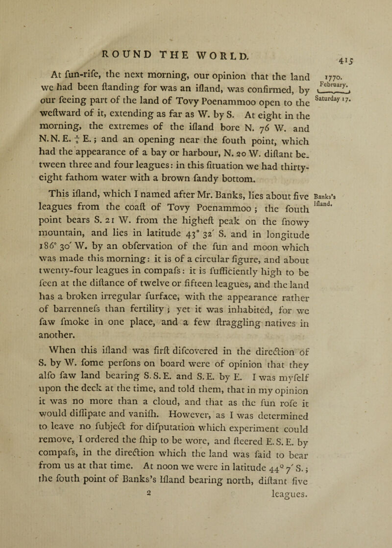 At fun-rife, the next morning, our opinion that the land we had been Handing for was an ifland, was confirmed, by our feeing part of the land of Tovy Poenammoo open to the weft ward of it, extending as far as W. by S. At eight in the morning, the extremes of the ifland bore N. 76 W. and N. N. E. t E.; and an opening near the fouth point, which had the appearance of a bay or harbour, N. qo W. diftant be. tween three and four leagues: in this fituation we had thirty- eight fathom water with a brown fandy bottom. This ifland, which I named after Mr. Banks, lies about five leagues from the coaft of Tovy Poenammoo ; the fouth point bears S. 21 W. from the higheft peak on the fnowy mountain, and lies in latitude 43° 32' S. and in longitude 186° 30'W. by an obfervation of the fun and moon which was made this morning: it is of a circular figure, and about twenty-four leagues in compafs: it is fufficiently high to be fecn at the diftance of twelve or fifteen leagues, and the land has a broken irregular furface, v/ith the appearance rather of barrennefs than fertility ; yet it was inhabited, for we faw finoke in one place, and a few ftraggling-natives in another. When this ifland was firft difcovered in the direction of S. by W. fome perfons on board were of opinion that they alfo faw land bearing S. S. E. and S. E. by E. I was myfelf upon the deck at the time, and told them, that in my opinion it was no more than a cloud, and that as the fun rofe it would diflipate and vanifli. However, as I was determined to leave no fubjed for difputatioh which experiment could remove, I ordered the fliip to be wore, and fleered E. S. E. by compafs, in the diretflion which the land was faid to bear from us at that time. At noon we were in latitude 447' S.; the fouth point of Banks’s Ifland bearing north, diftant five 2 leagues. 415 1770. February. Saturday 17, Banks’s liland.