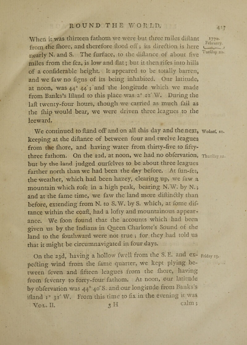 When it was thirteen fathom we were but three miles diftanc from the fliore, and therefore flood off; its direffion is here nearly N. and S. The furface, to the diflance of about five miles from the fea, is low and flat; but it then rifes into hills of a confiderable height. • It appeared to be totally barren, and we faw no figns of its being inhabited. Our latitude, at noon, was 44° 44 ; and the longitude which we made from Banks’s Ifland to this place was 2° 22' W. During the lafl; twenty-four hours, though we carried as much fail as the fliip would bear, we were driven three leagues to the leeward. 1770. Februaryv Tuefday 20, We continued to Hand off and on all this day and the next, Wednef. 21. keeping at the diflance of between four and^twelve leagues from the fliofe, and having water from thirty-five to fifty- three fathom. On the sad, at noon, we had no obfervation, Thurfdayis. but by the land judged ourfelves to be about three leagues farther north than we had been the day before. At fun-fet, the weather, which had been hazey, clearing up, v/e faw a mountain which rofe in a high peak, bearing N.'W: by N.; and at the fame time, we faw the land more diftinffly than before, extending from N. to S.W. by S. which, at fome dif- tance within the coafl, had a lofty and mountainous appear¬ ance. We foon found that the accounts which had been given us by the Indians in Queen Charlotte’s Sound of the land to the fouthward were not true ; for they had told us that it might be circumnavigated in four days. On the 23d, having a hollow fwell from the S. E. and ex- Friday 23, peffing wind from the fame quarter, we kept plying be- ^ - tween feven and fifteen leagues from the fliore, having from feventy to forty-four fathom. At noon, our latitude by obfervation was 44® 40^8. and our longitude from Banks s ifland V 31' VV. From this time to fix in the evening it was Vol.il 3H calms