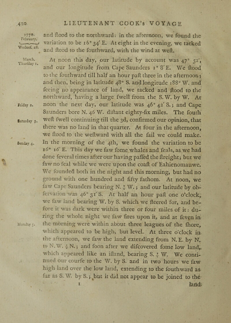4 377®' Jind flood to tlic northward: in the afternoon, we found the February. . . t—I variation to be 16*34 E. At eiffht in the evening, we tacked V/^Hnpf -7^ CD O and flood to the fouthward, with the wind at weft. March. At noon this dav, our latitude by account was 47® Thurfdayi. , •  0 > and our longitude from Cape Saunders i* 8'E. We ftood to the fouthward till half an hour paft three in the afternoon; ' and theni being in latitude 48° S. and longitude 188* W. and' feeing no appearance of land, we tacked and ftood to the - northward, having a large fwell from the S. W. by W. At Friday 2. noon the next day, our latitude was 46* 42'S.; and Cape Saunders bore N. 46 W. diftant eighty-fix niiles. The fouth Saturday 3^ Weft fwell Continuing till the 3d, confirmed our opinion, that there was no land in that quarter. At four in the afternoon, we ftood to the weft ward with all the fail we could make. Sunday 4. In the morning of the 4th, we found the variation to be 16° 16' E. This day we faw fome whales and feals, as we had done feveral times after our having pafTed the ftreight; but we faw no feal while we were upon the coaft of Eahienomauwe. We founded both in the night and this morning, but had no ground with one hundred and fifty fathom. At noon, we faw Cape Saunders bearing N. 4 W.; and our latitude by ob- fervation was 46*31^8. At half an hour paft one o’clock, w^e faw land bearing W. by S. which we fleered for, and be¬ fore it was dark were within three or four miles of it; du¬ ring the whole night we faw fires upon it, and at feven in ' Mcuday 5. the morning were within about three leagues of the fliore, which appeared to be high, but level. At three o’clock in. the afternoon, we fa^y the land extending from N. E. by N. to N.W. 4 N.; and foon after we difcovered fome low land;, which appeared like an ifland, bearing S. 4. W. We conti¬ nued our courfe to the W. by S. and in two hours we faw high land over the low land, extending to the fouthward as far as S. W, by S.; J^ut it did not appear to be joined to the- J ' lands^