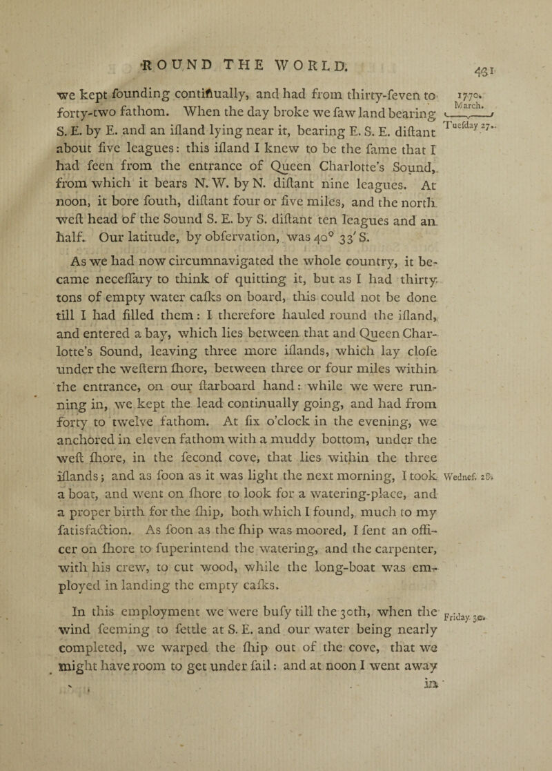 we kept founding contiftually, and had from thirty-feven to* 1770* forty-two fathom. When the day broke we faw land bearing » ^ S. E. by E. and. an illand lying near it, bearing E. S. E. diftant about five leagues: this ifland I knew to be the fame that I had feen from the entrance of Queen Charlotte’s Sound,, from which it bears N. W. by N. didant nine leagues. At noon, it bore fouth, diflant four or five miles, and the north wed head of the Sound S. E. by S. didant ten leagues and an. half.. Our latitude, by obfervation,. was 40^ 33' S. As w:e had now circumnavigated the whole country, it be¬ came necedary to think of quitting it, but as I had thirty, tons of empty water cades on board, this could not be done till I had filled them: I therefore hauled round the idand, and entered a bay, which lies between that and Queen Char¬ lotte’s Sound, leaving three more idands, which lay clofe under the wedern fhore, between three or four miles within the entrance, on our darboard handwhile we were run¬ ning in, we kept the lead continually going, and had from forty to twelve fathom. At fix o’clock in the evening, we anchored in eleven fathom with a muddy bottom, under the wed Ihore, in the fecond cove, that lies within the three idands; and as foon as it was light the next morning, I took Wednef. 28-* a boat, and went on fhore to look for a watering-place, and a proper birth for the fiiip, both which I found, much to my fatisfaedion. As foon as the fhip was moored, I fent an offi¬ cer on fhore to fuperintend the watering, and the carpenter, with his crew, to cut wood, while the long-boat was em^ ployed in landing the empty cades. In this employment we were bufy till the 30th, when the- wind feeming to fettle at S. E. and our water being nearly completed, we warped the diip out of the cove, that we might have room to get under fail: and at noon I went away V , in ■