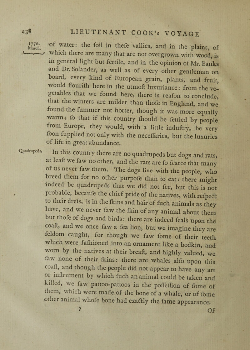 Ulti thefe vallies, and in the plains, of '---- -which there are many that are not overgrown with wood, is in general light but fertile, and in the opinion of Mr. Banks and Dr. Solander, as well as of every other gentleman on board, every kind of European grain, plants, and fruit, would flourifli here in the utmoft luxuriance: from the ve¬ getables that we found here, there is reafon to conclude, that the winters are milder than thofe in England, and we found the fummer not hotter, though it was more equally warm ^ fo that if this country llrould be fettled by people from Europe, they would, with a little induftry, be very foot! fupplied not only with the neceffaries, but the luxuries of life in great abundance. Quadrupd:. (his couutry there are no quadrupeds but dogs and rats, at lead we faw no other, and the rats are fo fcarce that many of us never faw them. The dogs live with the people, who breed them for no other purpofe than to eat: there might indeed be quadrupeds that we did not fee, but this is not probable, becaufe the chief pride of the natives, with refpecl to their drefs, is in the fkins and hair of fuch animals as they have, and we never faw the fkin of any animal about them but thofe of dogs and birds: there are indeed feals upon the coaft, and we once faw a fea lion, but we imagine they are feldom caught, for though we faw fome of their teeth which were fafliioned into an ornament like a bodkin, and worn by the natives at their bread, and highly valued, we faw none of their fkins: there are whales alfo upon this coaft, and though the people did not appear to have any art or inftrument by which fuch an animal could be taken and killed, we faw pattoo-pattoos in the pofteflion of fome of them, which were made of the bone of a whale, or of fome other animal whofe bone had exaftly the fame appearance.