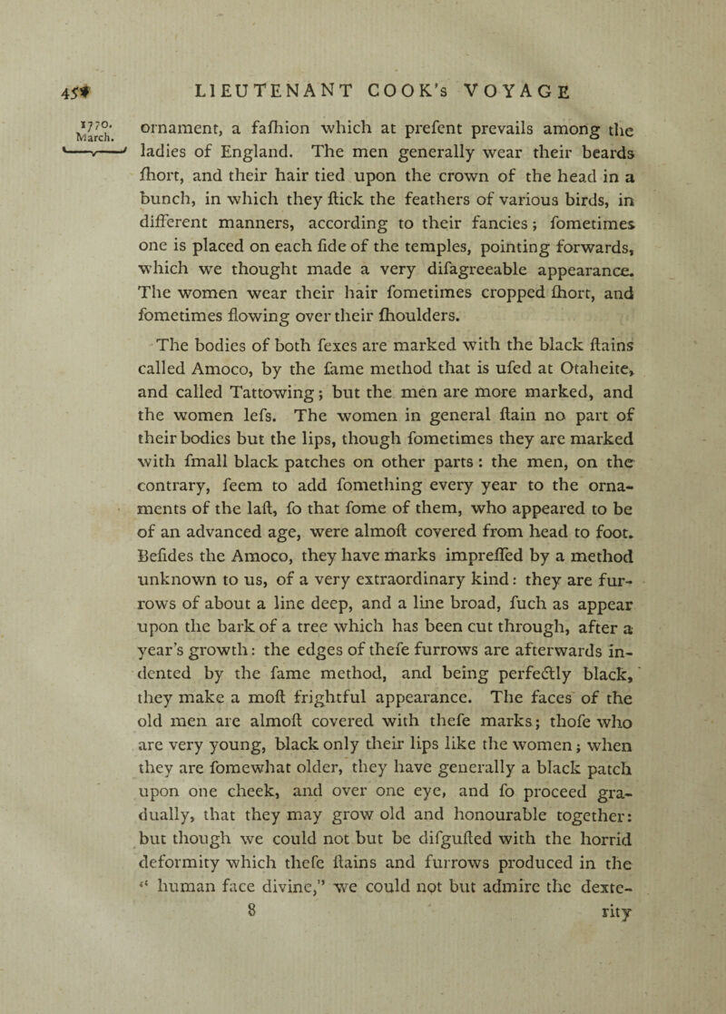 t 45» 1770, iVlarch. LIEUTENANT COOK’s VOYAGE ornament, a fafhion which at prefent prevails among the ladies of England. The men generally wear their beards fhort, and their hair tied upon the crown of the head in a bunch, in which they Hick the feathers of various birds, in different manners, according to their fancies; fometimes one is placed on each fide of the temples, pointing forwards, w’hich we thought made a very difagreeable appearance. The women wear their hair fometimes cropped fhort, and fometimes flowing over their fhoulders. -The bodies of both fexes are marked with the black flains called Amoco, by the fame method that is ufed at Otaheite, and called Tattowing; but the men are more marked, and the women lefs. The women in general flain no part of their bodies but the lips, though fometimes they are marked with fmall black patches on other parts: the men, on the contrary, feem to add fomething every year to the orna¬ ments of the laft, fo that fome of them, who appeared to be of an advanced age, were almofl covered from head to foot. Befides the Amoco, they have marks imprefled by a method unknown to us, of a very extraordinary kind: they are fur- - rows of about a line deep, and a line broad, fuch as appear upon the bark of a tree which has been cut through, after a year’s growth: the edges of theie furrows are afterwards in- ' dented by the fame method, and being perfecSlly black,' they make a moft frightful appearance. The faces' of the old men are almoft covered with thefe marks; thofe who are very young, black only their lips like the women; when they are fomewhat older, they have generally a black patch upon one cheek, and over one eye, and fo proceed gra¬ dually, that they may grow old and honourable together: but though we could not but be difgufled with the horrid deformity which thefe ilains and furrows produced in the ‘‘ human face divine,” we could not but admire the dexte- 8 rity