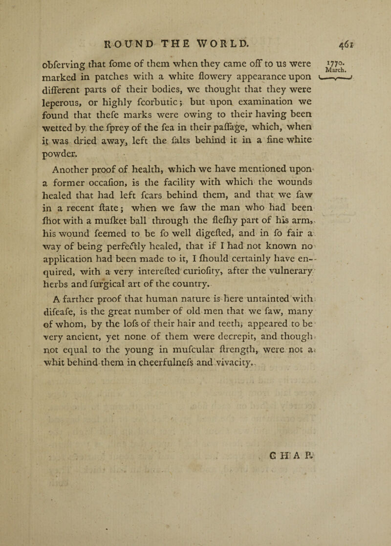 obferving that fome of them when they came off to us were *770- ^ -I • -I 1 • n March. marked in patches with a white flowery appearance upon v.—v——' different parts of their bodies, we thought that they were leperous, or highly fcorbuticj but upon examination we found that thefe marks were owing to their having been wetted by the fprey of the fea in their paflage, which, when it was dried away, left the falts behind it in a fine white- powder. Another proof of health, which we have mentioned upom a former occafion, is the facility with which- the wounds healed that had left fears behind them, and that we faw in a recent fiate; when we faw the man who had been^ fhot with a mufket ball through the flefliy part of his arm,-, his wound feemed to be fo well digefled, and> in fo fair a. way of being perfe^ly healed, that if I had not known no> application had been made to it, I fhould-certainly have en-- quired, with a very interefted curiofity, after the vulnerary/ herbs and furgical art of the country.- A farther proof that human nature is-here untainted withi difeafe, is the great number of old men that we faw, many' of whom, by the lofs of their hair and teethj appeared to be* very ancient, yet none, of them were decrepit, and thought not equal to the young in mufcular firength, were not ai whit behind'them in cheerfulnefs and vivacity.. G H ; A P.