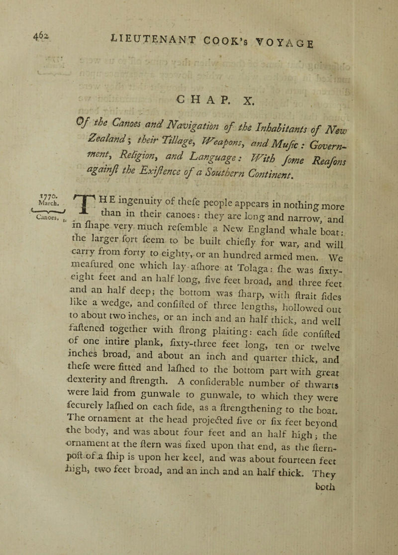 • ^ * •: , , -r ► . ^ c H A P. X. Of-^ih Carnes and Navigatibtj of the Inhahitants of New Zealand-, thetr Tillage, Weapons, andMufc : Covern- Tnent, Religion, and Language: With fome Reafons agatnft the Exiftence of a Southern Continent. / / * - % % Mareh.. ^ J ' ^ E ingenuity of tliefe people appears in nothing more canoes: they are long and narrow, ’ and in fliape very, much referable a New England whale boat • the larger fort feem to be built chiefly for war, and will carry from forty to eighty,, or an hundred armed men. We meafured one which lay-afliore at Tolaga: Are was fixty- . eight feet and an half long, five feet broad, and three feet and an half deep; the bottom was fliarp, with ftrait fidcs like a wedge, and confilled of three lengths, hollowed out to about two inches, or an inch and an half thick, and well fattened together with flrong plaiting: each fide confitted of one intire plank, fixty-three feet long, ten or twelve inches broad, and about an inch and quarter thick, and thefe were fitted and laflied to the bottom part with great dexterity and ttrength. A confiderable number of thwarts were laid from gunwale to gunwale, to which they were fecurely laflied on each fide, as a ttrengthening to the boat. The ornament at the head projected five or fix feet beyond the body, and was about four feet and an half high; the ornament at the flern was fixed upon that end, as tlie ftern- poft of ,a Ihip is upon her keel, and was about fourteen feet high, two feet broad, and an inch and an half thick. They both