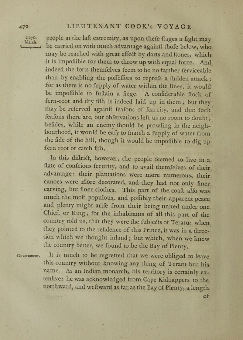 ullch extremity, as upon thefe flages a fight may i.—^—r be carried on with much advantage againft thofe below, who may be reached with great effect by darts and ftones, which it is impofiible for them to throw up with equal force. And -indeed the forts themfelves feem to be no farther ferviceable than by enabling the poflefiTors to reprefs a fudden attack ; for as there is no fupply of water within the lines, it would be impofiible to fufiain a fiege. A confiderable fiock of fern-root and dry fifii is indeed laid up in them; but they may be referved againfi; feafons of fcarcity, and that fuch' feafons there are, our obfervations left us no room to doubt; befides, while an enemy fliould be prowling in the neigh¬ bourhood, it would be eafy to fnatch a fupply of water from the fide of the hill, though it would be impofiible to dig up fern root or catch fifii. In this diftrid, however, the people fecmed to live in a fiate of confcious fecurity, and to avail themfelves of their advantage: their plantations were more numerous, their canoes were riiOre decorated, and they had not only finer , carving, but finer clothes. This part of the coafl: alfo was much the molt populous, and poffibly their apparent peace ^ and plenty might arife from their being united under one Chief, or King; for the inhabitants of all this part of the country told us, that they were the fubjeds of Teratu: when • they pointed to the refidence of this Prince, it was in a direc¬ tion which we thought inland ; but which, when we knew the country better, we found toLe the Bay of Plenty. Government. It is mucli to be regretted that we were obliged to leave this country without knowing any thing of Teratu but his name. As an Indian monarch, his territory is certainly ex- tenfive: he was acknowledged from Cape Kidnappers to the northward, and wefiward as far as the Bay of Plenty, a length of