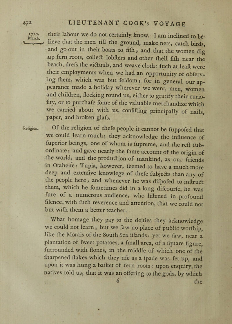 MaJch. labour we do not certainly know. I am inclined to be« fL—lieve tliat the men till the ground, make nets, catch birds, and go out in their boats to fifli; and that the women dig up fein roots, collecft lobllers and other fliell fifh near the beach, dreTs the vidtuals, and weave clothi fiich at leaf! were their employments when we had an opportunity of obferv- ing them, which was but feldom; for in general our ap¬ pearance made a holiday wherever we went, men, women and children, flocking round us, either to gratify their curio- fity, or to purchafe fome of the valuable merchandize which we carried about with us, confifting principally of nails, paper, and broken glafs. Religion. Of the religion of thefe people it cannot be fuppofed that we could learn much ^ they acknowledge the influence of fuperior beings, one of whom is fupreme, and the reft fub- ordinate; and gave nearly the fame account of the origin of the woild, and the production of mankind, as our friends in Otaheite: Tupia, however, feemed to have a much more deep and extenfive knowlege of thefe fubjeCls than any of the people here; and whenever he was difpofed to inftruCt them, which he fometimes did in a long difcourfe, he was fure of a numerous audience, who liftened in profound filence, with fuch reverence and attention, that we could not but wifh them a better teacher. What homage they pay to the deities they acknowledge we could not learn ; but we faw no place of public worfliip, like the Morals of the South Sea iflands: yet we faw, near a plantation of fweet potatoes, a fmall area, of a fquare figure, furrounded with ftones, in the middle of which one of the fliarpened ftakes which they ufe as a fpade was fet up, and upon it was hung a baflcet of fern roots: upon enquiry, the natives told us, that it was an offering to the gods, by which ^ the r