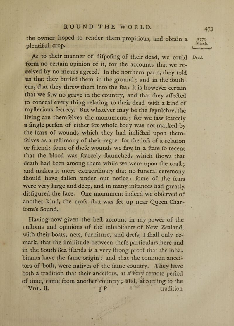 A7S the owner hoped to render them propitious, and obtain a *770. plentiful crop. As to their manner of difpofing of their dead, we could r)cad. form no certain opinion of it, for the accounts that we re¬ ceived by no means agreed. In the northern parts, they told us that they buried them in the ground ; and in the fouth- ern, that they threw them into the fea: it is however certain that we faw no grave in the country, and that they alFedled to conceal every thing relating to their dead with a kind of myfterious fecrecy. But whatever may be the fepulchre, the living are themfelves the monuments ; for we faw fcarcely a fingle perfon of either fex whofe body was not marked by the fears of wounds which they had inflidled upon them¬ felves as a teftimony of their regret for the lofs of a relation or friend: fome of thefe wounds we faw in a Rate fo recent that the blood was fcarcely {launched, which fhows that death had been among them while we were upon the coail j and makes it more extraordinary that no funeral ceremony fliould have fallen under our notice: fome of the fears were very large and deep, and in many inflances had greatly disfigured the face. One monument indeed we obferved of another kind, the crofs that was fet up near Queen Char¬ lotte’s Sound. Having now given the bell account in my power of the cufloms and opinions of the inhabitants of New Zealand, with their boats, nets, furniture, and drefs, I fhall only re¬ mark, that the fimilitude between thefe particulars here and in the South Sea iflands is a very flrong proof that the inha¬ bitants have the fame origin; and that the common ancef- tors of both, were natives of the fame country. They-have both a tradition that their anceftors, at a^^^ery remote period of time, came from another^country j^atid, according to the 'Vol.il 3'P - tradition