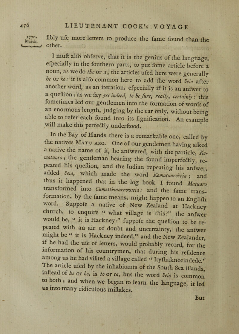 MaS'. letters to produce the fame found than the V—Other. I miift alfo obferve, that it is the g’enius of the language, efpecially in the fbuthern parts, to put ibme article before a noun, as we do the or fzj the articles ufed here were generally he or ko: it is alfo common here to add the word oela after another word, as an iteration, efpecially if it is an anfwer to a queflion j as we fay yes indeed^ to be fure^ really^ certainly: this fometimes led our gentlemen into the formation of words of an enormous length, judging by the ear only, without being able to refer each found into its fignification. An example will make this perfectly underflood. In the Bay of Iflands there is a remarkable one, called by the natives Matu aro. One of our gentlemen having afked a native the name of if, he anfwered, with the particle, niatiiaro; the gentleman hearing the found imperfeaiy, re¬ peated his queflion, and the Indian repeating his anfwer, added beia, which made the word Kematuarobeia ; and thus it happened that in the log book I found Matuaro transformed into Cumettiivarroweia: and the fame trans¬ formation, by the fame means, might happen to an Englifh word. Suppofe a native of New Zealand at Hackney > church, to enquire “ what village is this?” the anfwer would be, « it is Hackneyfuppofe the queflion to be re¬ peated with an air of doubt and uncertainty, the anfwer might be « it is Hackney indeed,” and the New Zealander, if he had the ufe of letters, would probably record, for the information of his countrymen, that during his refidence among us he had vifited a village called “ Ityfhakneeindede.’’ The article ufed by the inhabitants of the South Sea iflands, inflead of he or ko, is to or ta, but the word beia is common to both ; and when we began to learn the language, it led \is into many ridiculous miflakes. But