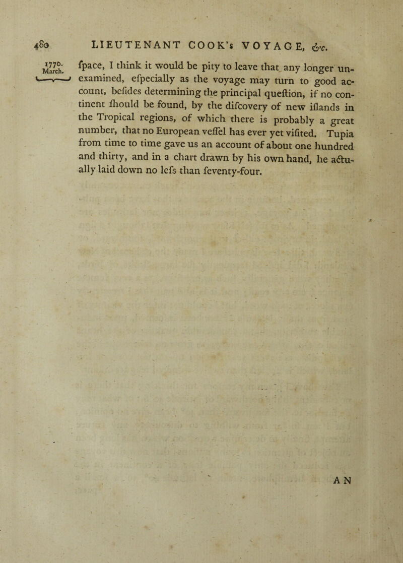 4^0 1770. March. LIEUTENANT COOK's VOYAGE, fpace, I think it would be pity to leave that^any longer un- j examined, efpecially as the voyage may turn to good ac¬ count, befides determining the principal queftion, if no con¬ tinent fhould be found, by the difcovery of new iflands in the Tropical regions, of which there is probably a great number, that no European velTel has ever yet vifited. Tupia from time to time gave us an account of about one hundred and thirty, and in a chart drawn by his own hand, he a6lu- ally laid down no lefs than feventy-four. AN