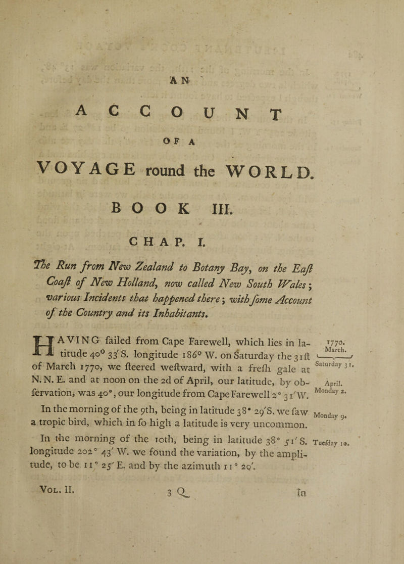 f . . ACCOUNT r . • O F A VOYAGE round the WORLD. BOOK in. CHAP. I. 1l7)e Run from New Zealand to Botany Bay^ on the Eajl Coafi of New Holland^ now called New South Wales; various-Incidents that happened there \ with fame Account of the Country and its Inhabitants* Having failed from Cape Farewell, which lies in la¬ titude 40® 33'S. longitude 18^^ W. on Saturday the 3ill of March 1770, we fleered weflward, with a frefli gale at N. N. E. and at noon on the 2d of April, our latitude, by ob- fervation, was 40®, our longitude from Cape Farewell 2® 31'W. In the morning of the 9th, being in latitude 3 8 • 29'S. we faw a tropic bird, which in fo high a latitude is very uncommon. 1770. March. «-,-f Saturday 3i. April. Monday 2. Monday g« In the morning of the roth, being in latitude 38/ 51'S. Tucfday i®. ’ longitude 202° 43' W. we found the variation, by the ampli¬ tude, to be II’ 25' E. and by the azimuth 11 ° 20'. VOL. II. In