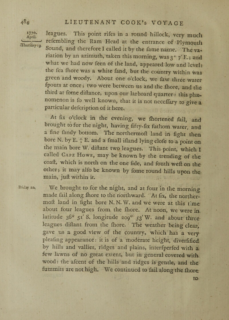 1770. April. .'3i'hurfday*jg Ei'Ldiy 2j3, LIEUTENANT COOK’s VOYAGE Ic3giies. This point rifcs in 3 ronn<i hillock, very niucli refembling the Ram Head at the entrance of Plymouth Sound, and therefore I called it by the Rime name. The va¬ riation by an azimuth/taken this morning, \vas3‘^ 7' ^.; and ' what we had now feen of the land, appeared low and level: the fea fhore was a white fand, but the country within was green and woody. About one o’clock, we faw three water fpouts at once; two were between us and the fhore, and the third at fome diftance, upon our larboard quarter: this phiE- nomenon is fo well known, that it is not neceflary to give a particular defeription of it here. • At fix o’clock in the evening, we fhortened fail, and brought to for the night, having fifty-fix fathom water, and a fine fandy bottom. Tlie northermoft land in fight then bore N. by E. “ E. and a fmall ifiand lying clofe to a point on the main bore W. diftant two leagues. This point, which I called Cape Howe, may be known by the trending of the coafi, which is north on the one fide, and fouth weft on the other 5. it may alfo be known by fome round hills upon the main, juft within it. i We brought to for the night, and at four'in the morning made fail along fhore to the northward. At fix, the norther- moft land in fight bore N, N. W. and we were at this time^ about four leagues from the fhore. At noon, we were in latitude 36^ 51'S. longitude 209^ 53'W. and about three leagues diftant from the fhore. The weather being clear, gave us a good view of the country, which has a very pleafing appearance: it is of a moderate height, diverfified- by hills and vallies, ridges and plains, interfperfed with a: few lawns of no great extent, but in general covered with wood: the afeent of the hills and ridges is gentle, and the fummits are not high. We continued to fail along the fhore to