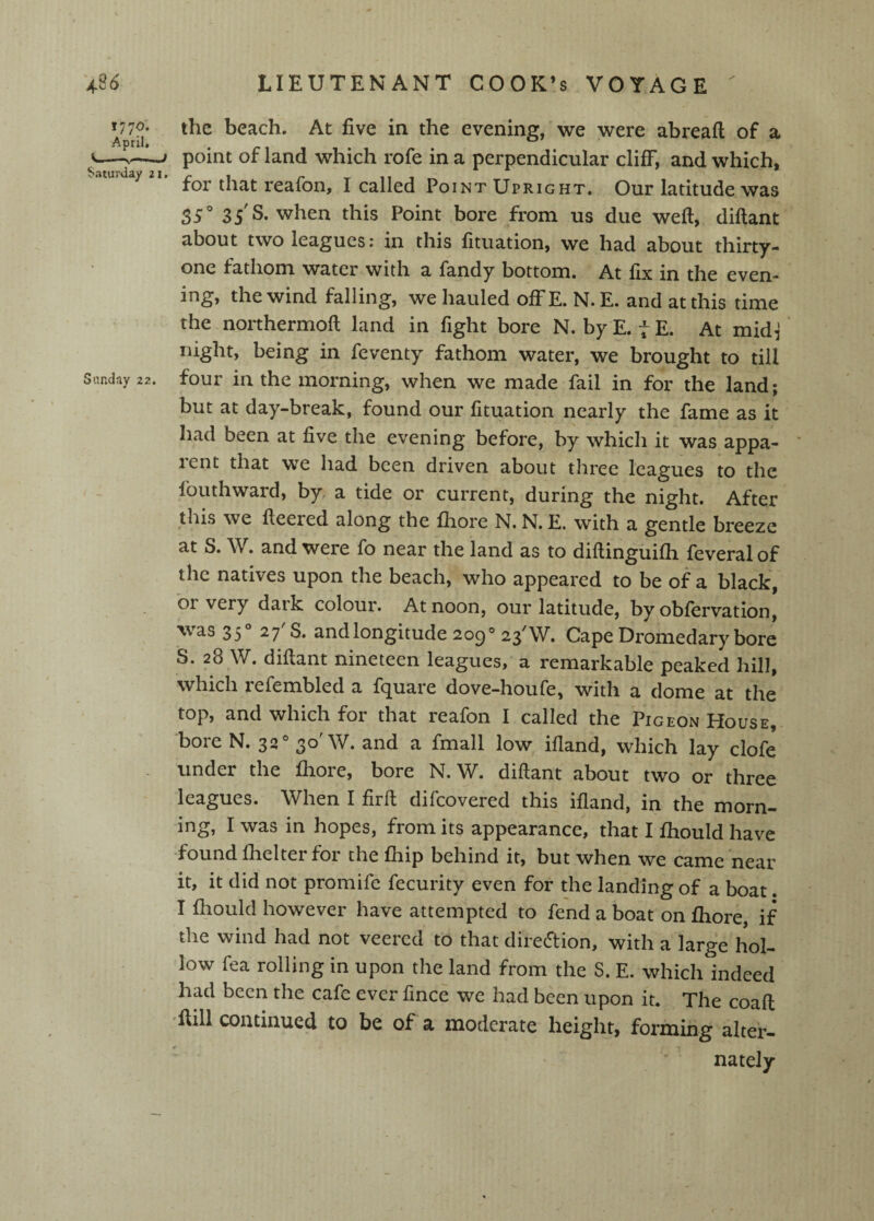 ^7^7^* the beach. At five in the evening, we were abreaft of a <-point of land which rofe in a perpendicular cliff, and which, for that reafon, I called Point Upright. Our latitude was 35' 35 S. when this Point bore from us due weft, diftant about two leagues: in this fituation, we had about thirty- one fathom water with a fandy bottom. At fix in the even¬ ing, the wind falling, we hauled offE. N.E. and at this time the northermoft land in fight bore N. by E. t E. At midi' night, being in feventy fathom water, we brought to till Sunday 22. four ill the morning, when we made fail in for the land; but at day-break, found our fituation nearly the fame as it had been at five the evening before, by which it was appa¬ rent that we had been driven about three leagues to the fouthward, by. a tide or current, during the night. After tliis we fteered along the fliore N.N.E. with a gentle breeze at S. W. and were fo near the land as to diftinguifti feveralof the natives upon the beach, who appeared to be of a black, or very dark colour. At noon, our latitude, by obfervation, was 35° 27 S. and longitude 209° 23'W. Cape Dromedary bore S. 28 W. diftant nineteen leagues, a remarkable peaked hill, which lefembled a f(][uare dove-houfe, with a dome at the top, and which for that reafon I called the Pigeon House, bore N. 32 W. and a fmall low iftand, which lay clofe under the fiiore, bore N. W. diftant about two or three leagues. When I firft difcovered this ifland, in the morn¬ ing, I was in hopes, from its appearance, that I fhould have found fiielter for the ftiip behind it, but when we came near it, it did not promifc fecurity even for the landing of a boat. I fliould however have attempted to fend a boat on fiiore, if the wind had not veered to that direction, with a large hol¬ low fea rolling in upon the land from the S. E, which indeed had been the cafe ever fince we had been upon it. The coaft 'ftill continued to be of a moderate height, forming alter- nately