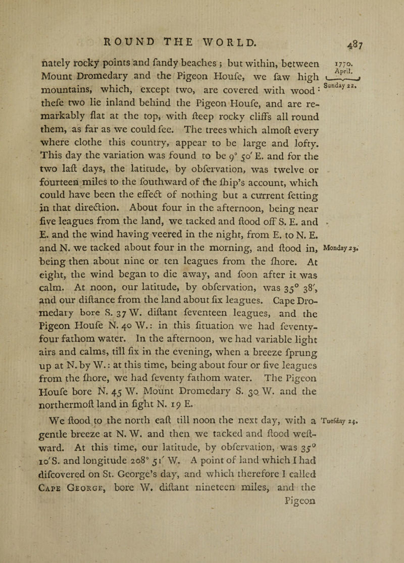 nately rocky points and Tandy beaches ; but within, between 1770. Mount Dromedary and the Pigeon Houfe, we Taw high i— mountains, which, except two, are covered with wood • thefe two lie inland behind the Pigeon'Houfe, and are re¬ markably flat at the top, with fleep rocky cliffs all round them, as far as we could fee. The trees which almoft every where clothe this country, appear to be large and lofty. This day the variation was found to be 9^ 50' E. and for the two lafl: days, the latitude, by obfervation, was twelve or fourteen miles to the fouthward of the fhip’s account, which could have been the effedt of nothing but a current fetting in that dire6:ion. About four in the afternoon, being near five leagues from the land, we tacked and flood off S. E. and - E. and the wind having veered in the night, from E. to N. E. and N. we tacked about four in the morning, and flood in, Monday 23. being then about nine or ten leagues from the fliore. At eight, the wind began to die away, and foon after it was calm. At noon, our latitude, by obfervation, was 35° 38', and our diftance from the land about fix leagues. Cape Dro¬ medary bore S. 37 W. diftant feventeen leagues, and the Pigeon Houfe N. 40 W.: in this fituation we had feventy- four fathom water. In the afternoon, we had variable light airs and calms, till fix in the evening, when a breeze fprung up at N.by W.: at this time, being about four or five leagues from the Ihore, we had feventy fathom water. The Pigeon Houfe bore N. 45 W. Mount Dromedary S. 30. W. and the northermofl land in fight N. 19 E. We ftood^to the north eaft till noon the next day, with a Tuefday 24. gentle breeze at N. W. and then we tacked and flood wefl- ward. At this time, our latitude, by obfervation,-was 35^ 10'S. and longitude 208° 51' W. A point of land which I had difcovered on St. George’s day, and which therefore I called Cape George, bore W. diflant nineteen miles, and the Pigeon