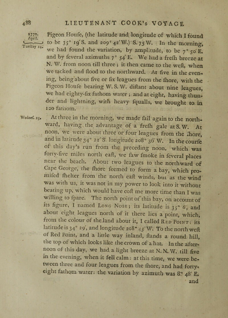 48B •1770. April. Tucfday 24 I Wedncf. 25. LIEUTENANT COOK’s VOYAGE Pigeon Houfe, (the latitude arid, longitude of which.I found - to be 35° 19 S. and 209° 42'W.)'S. 75W. In the morning, we had found the variation, by amplitude, to be 7° 50'E. and by feveral azimuths 7° 54' E. We had a frelh breeze at N. W. from noon till three ; it then came to the weft, when we tacked and dood to the northward. At five in the even¬ ing, being about five or fix leagues from the fliore, with the Pigeon Houfe bearing W. S. W. diflant about nine leagueSi we had eighty-fix fathom water j and at eight, having thun¬ der and lightning, with heavy fqualls, we brought to in 120 fatnom. At three in the niorning, we made fail'again to the north¬ ward, having the advantage of a fre/h gale atS.W. At noon, we were about three or four leagues from the xliore, and in latitude 34° 22' S. longitude 208° 36' W. In the courfe of this day’s run from the preceding noon, which was forty-five miles north eaft, we faw fmoke in feveral places near the beach. About two leagues to the northward of Cape George, the fliore feemed to form a bay, which pro- mifed flielter from the north eaft winds, but as the wind was with us, it was not in my power to look into it without beating up, which would have cod me more time than I was willing to fpare. The north point of this bay, on account of its figure, I named Long Nose; its latitude is 35® 6^ and about eight leagues north of it there lies a point, which, from the colour of theland about it, I called Red Point; its latitude is 34® 29, and longitude 208* 45 W. To the north wed of Red Point, and a little way inland, dands a round hill, the top of which looks like the crown of a hat. In the after¬ noon of this day, we had a light breeze at N.N. W. till five in the evening, when it fell calm; at this time, we were be¬ tween three and four leagues from the fliore, and had forty^ eight fathom water: the variation by azimuth was 8'® 48' E, ' and