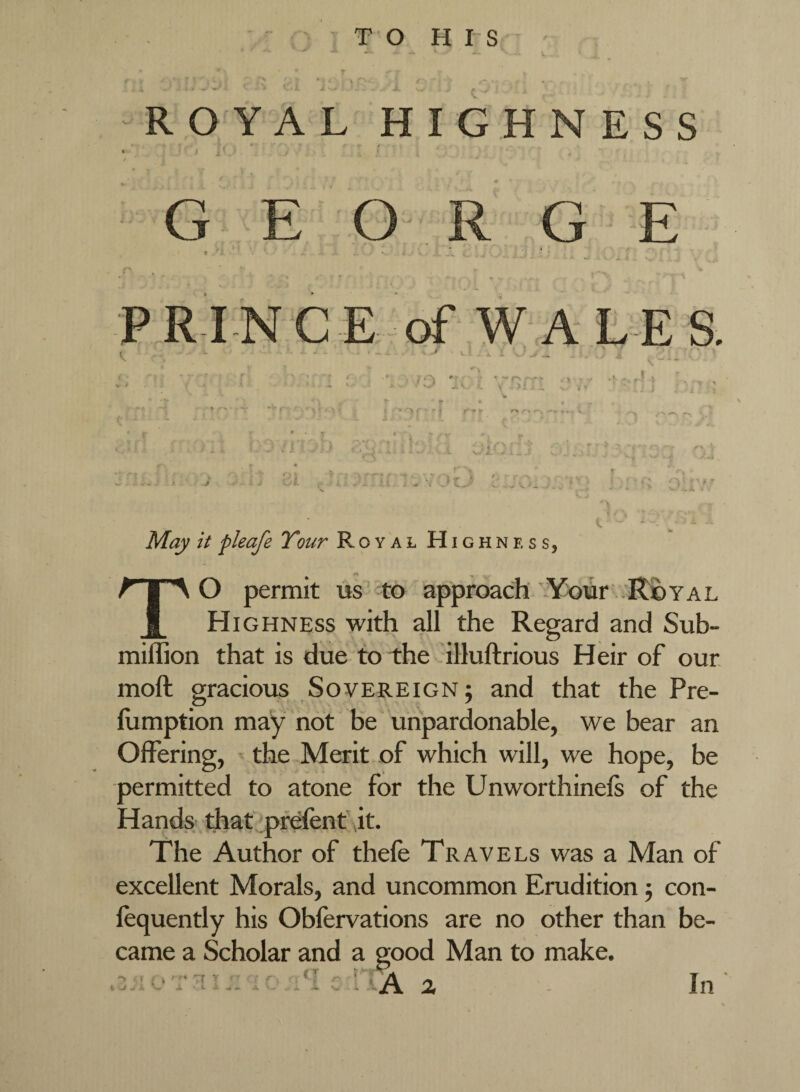 - ^ «■ - • • • i • ROYAL HIGHNESS ■ , GEO R G E c P R IN C E of W A L E S. t, • ■ -. ' ^ ^ _ May it fleafe Tour RoyalHighne ss, To permit us -to approach -Your Royal Highness with all the Regard and Sub- miffion that is due to the illuftrious Heir of our, moft gracious Sovereign ; and that the Pre- llimption may not be unpardonable, we bear an Offering, • the Merit of which will, we hope, be permitted to atone for the Unworthinels of the Hands that prefen f it. The Author of thefe Travels was a Man of excellent Morals, and uncommon Erudition j con- fequently his Obfervations are no other than be¬ came a Scholar and a good Man to make. .. ,T . In