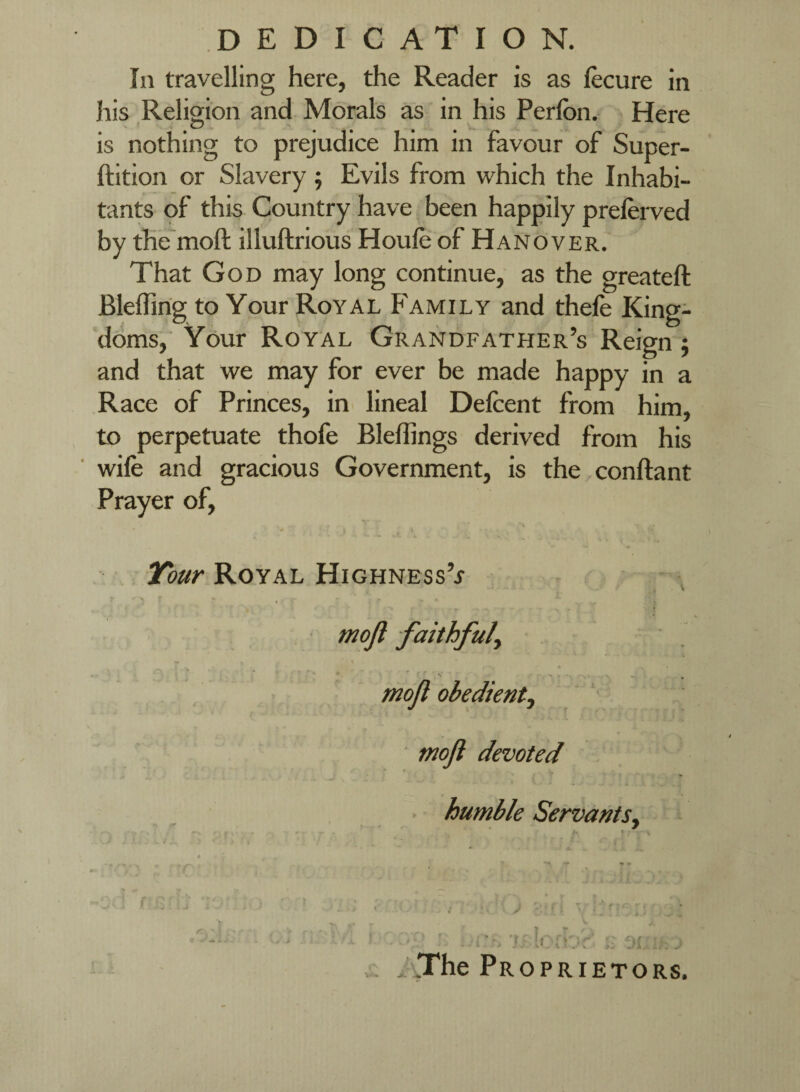 DEDICATION. Ill travelling here, the Reader is as lecure in his Religion and Morals as in his Perlbn. Here is nothing to prejudice him in favour of Super- ftition or Slavery ; Evils from which the Inhabi¬ tants of this Country have been happily preferved by the moft illuftrious Houfe of Hanover. That God may long continue, as the greateft Bleflirig to Your Royal Family and thele King¬ doms, Your Royal Grandfather’s Reign j and that we may for ever be made happy in a Race of Princes, in lineal Defcent from him, to perpetuate thofe Bleffings derived from his ■ wife and gracious Government, is the conftant Prayer of, J . ' , Royal Highness’j ■ tnoji devoted • humble Servants^ »fi ^ ^.--y 11' f ji ^ . The Pr OPRIETORS. 'r >! X . mojl obedient.