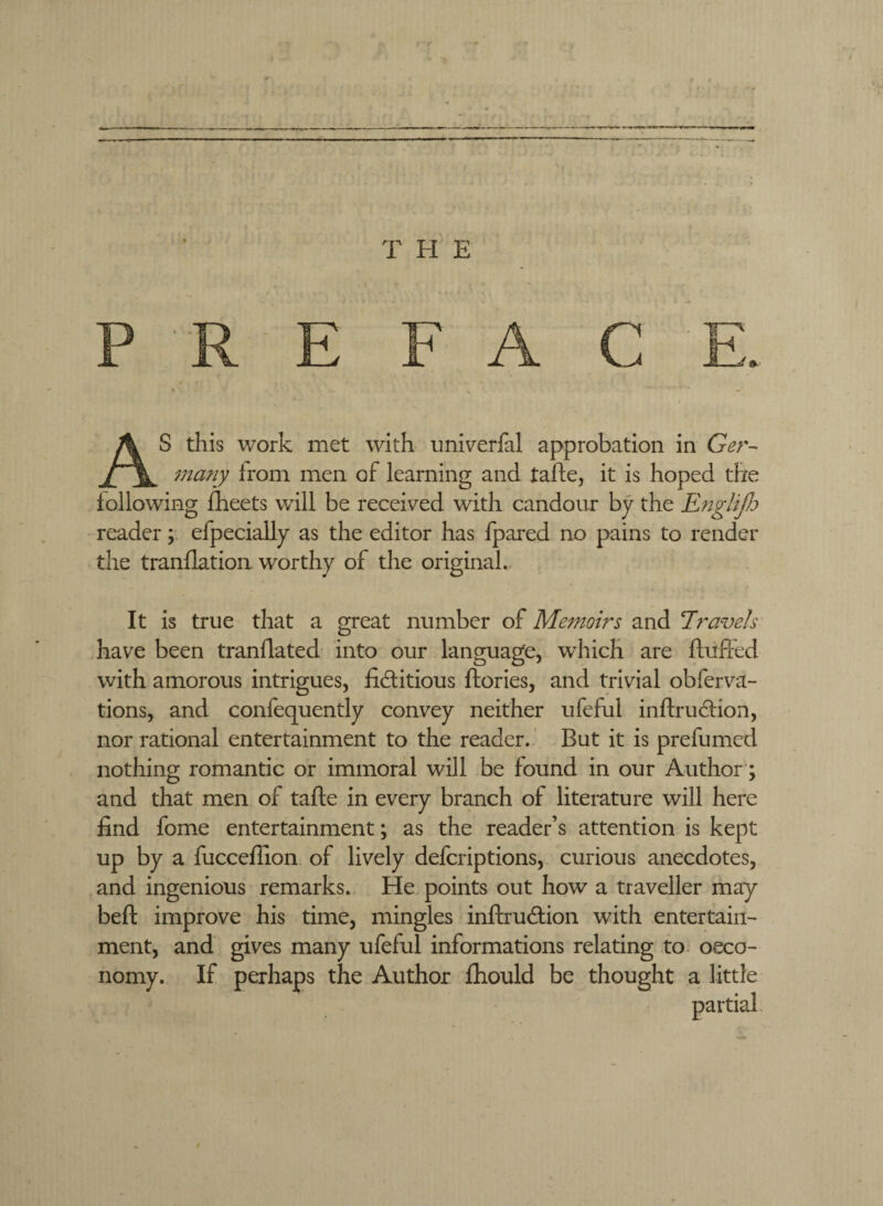 AS this work met with iini\^erfal approbation in Ger¬ many Irom men of learning and tafte, it is hoped the following fheets will be received with candour by the EngliJJj reader; efpecially as the editor has Ipared no pains to render the tranflation. worthy of the original. It is true that a great number of Memoirs and travels have been tranflated into our language, which are fluffed with amorous intrigues, liditious flories, and trivial obferva- tions, and confequently convey neither ufeful inflrudion, nor rational entertainment to the reader.' But it is prefumed nothing romantic or immoral will be found in our Author; and that men of tafle in every branch of literature will here find fome entertainment; as the reader’s attention is kept up by a fucceflion of lively defcriptions, curious anecdotes, and ingenious remarks. He points out how a traveller may befl improve his time, mingles inflrucflion with entertain^ ment, and gives many ufeful informations relating to. oeco- nomy. If perhaps the Author fliould be thought a little