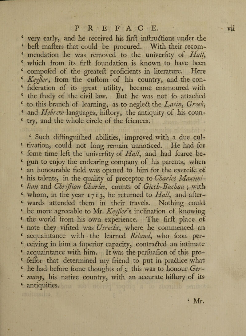 ^ very early, and he received his firft inftrudions under the ‘ beft mafters that could be procured. With their recom- ‘ mendation he was removed to the univcrhty of Hall^ ‘ which from its firfl: foundation is known to have been ‘ compofed of the greatefl: proficients in literature. Here ‘ KeyJJery from the cuftom of his country, and the con^ ‘ fideration of its great utility, became enamoured with ‘ the ftudy of the civil law. But he was not fo attached ‘ to this branch of learning, as to negled the Latin^ Greek^ ^ and Hebrew languages, hiftory, the antiquity of his coun- ‘ try, and the whole circle of the fciences. ^ Such diftinguifhed abilities, improved with a due cul- ^ tivation, could not long remain unnoticed. He had for ‘ fome time left the univerfity of Hall^i and had fcarce be- ‘ gvin to enjoy the endearing company of his parents, when ‘ an honourable field was opened to him for the exercife of * his talents, in the quality of preceptor to Charles Maximi- ‘ lian and Chrijlian Charles'^ counts of Giech-Buchan ; with ‘ whom, in the year 1713, he returned to Hall^ and after- ‘ wards attended them in their travels. Nothing could ‘ be more agreeable to Mr. Keyjler\ inclination of knowing ‘ the world from his own experience. The firft place of ‘ note they vifited was Utrecht^ where he commenced an ^ acquaintance with' the learned Reland^ who loon per- ‘ ceiving in him a fuperior capacity, contracted an intimate ‘ acquaintance with him. It was the perfuafion of this pro- ‘ fefEor that determined my friend to put in practice what ‘ he had before fome thoughts of; this was to honour Ger- ^ many^ his native country, with an accurate hiftory of its ‘ antiquities. ‘ Mr.