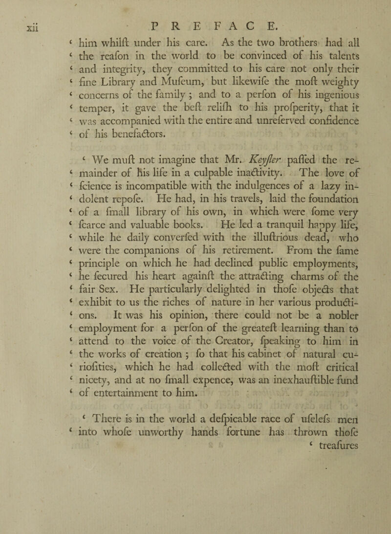 him whilft under his care. As the two brothers' had all the reafon in the world to be convinced of his talents and integrity, they committed to his care not only their fine Library and Mufeiim,' but likewife the moft weighty concerns of the family ; and to a perfon of his ingenious temper, it gave the beft relifh to his profperity, that it was accompanied with the entire and unreferv^ed confidence of his benefactors. ‘ We mu ft not imagine that Mr. Keyjler pafled the re¬ mainder of his life in a culpable inactivity. The love of Icience is incompatible \yith the indulgences of a lazy in¬ dolent repofe. He had, in his travels, laid the foundation of a fmall library of his own, in which were fome very fcarce and valuable books. He led a tranquil happy life, while he daily converfed with the illuftrious dead, who were the companions of his retirement. From the fame principle on which he had declined public employments, he fecured his heart againft the attracting charms of the fair Sex. He particularly delighted in thofe objeCts that exhibit to us the riches of nature in her various producti¬ ons. It was his opinion, ’there could not be a nobler employment for a perfon of the greateft learning than to attend to the voice of the Creator, fpeaking to him in the works of creation ; fo that his cabinet .of natural cu- riofities, which he had collected with the moft critical nicety, and at no fmall expence, was an inexhauftible fund of entertainment to him. ‘ There is in the world a defpicable race of ufelefs men into whofe' unworthy hands fortune has thrown thofe ‘ treafiires