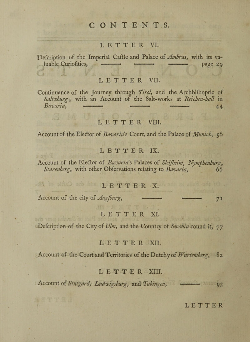 L E T T E R VI. Defcription of the Imperial Caflle and Palace of Ambras^ with its va¬ luable Curiofities, ■ .... ; ■ .. page 29 ; ■ ' LETTER VII. Continuance of the Journey through ^Tirol, and the Archbifliopric of Saltzburg', with an Account of the Salt-works at Reichen-hall in Bavariaj \ —— .. ' » 44 LETTER VIII. f Account of the Eledtor of Bavarids Court, and the Palace of Munich, 56 LETTER IX. Account of the Eledlor of Bavarian Palaces of Sleifieim, Nytnphenburg, Starenbergy with other Obfervations relating to Bavaria, 66 ‘ ' ‘ L E T T E R X. Account of the city of Augjhiirg, —-- *. 71 . ‘ L E T T E R XI. i ^Defcription of the City of XJlm, and the Country of Swabia round it, 77 LETTER XII. Account of the Court and Territories of the Dutchy of Wurtemberg, 82 LETTER XIII. Account of Stutgard, Ludwigsburg, and I’ubingen, ■ —■ - 93