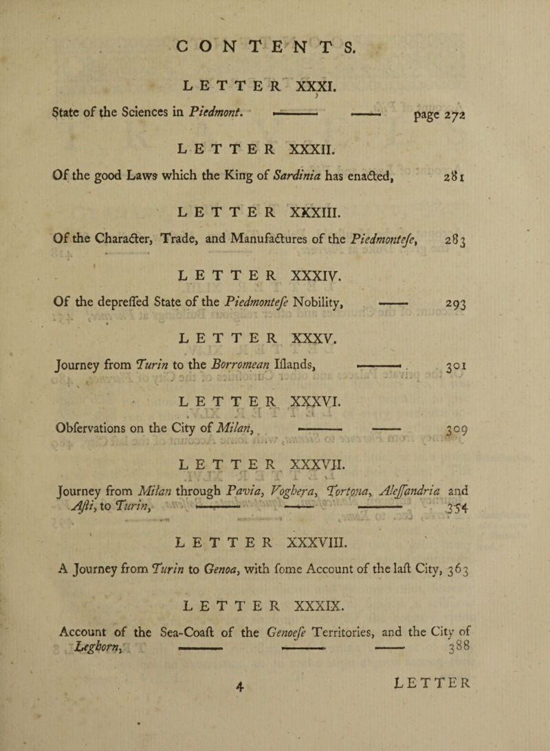 CON T E NTS. L E T T E R' xxxr. State of the Sciences in Piedmont. page 27a L E T T E R XXXII. Of the good Laws which the King of Sardinia has enaded, LETTER XkXIII. Of the Charader, Trade, and Manufadures of the Piedmofifejct w • ” - LETTER XXXIY. % Of the deprefTed State, pf the Piedmontefe Nobility, —— LETTER XXXV. Journey from Turin to the Borromean Idands, N ^ LETTER XXXVI. i. ^ •[ 'r vH Obfervations on the City of Milan, ^ .\ LETTER XXXVII. f ' - 'T '' .L N. ^ i t. 281 283 293 301 ;o9 Tourney from Milan through Pavia, Vo^hera, Tortona, AleffaJidria a .^i, io Turin,  .: y and 354 LETTER XXXVIII. A Journey from Turin to Genoa, with fome Account of the laft City, 363 LETTER XXXIX. Account of the Sea-Coafl of the Genoefe Territories, and the City of ‘Leghorn,' ... —-— - 388