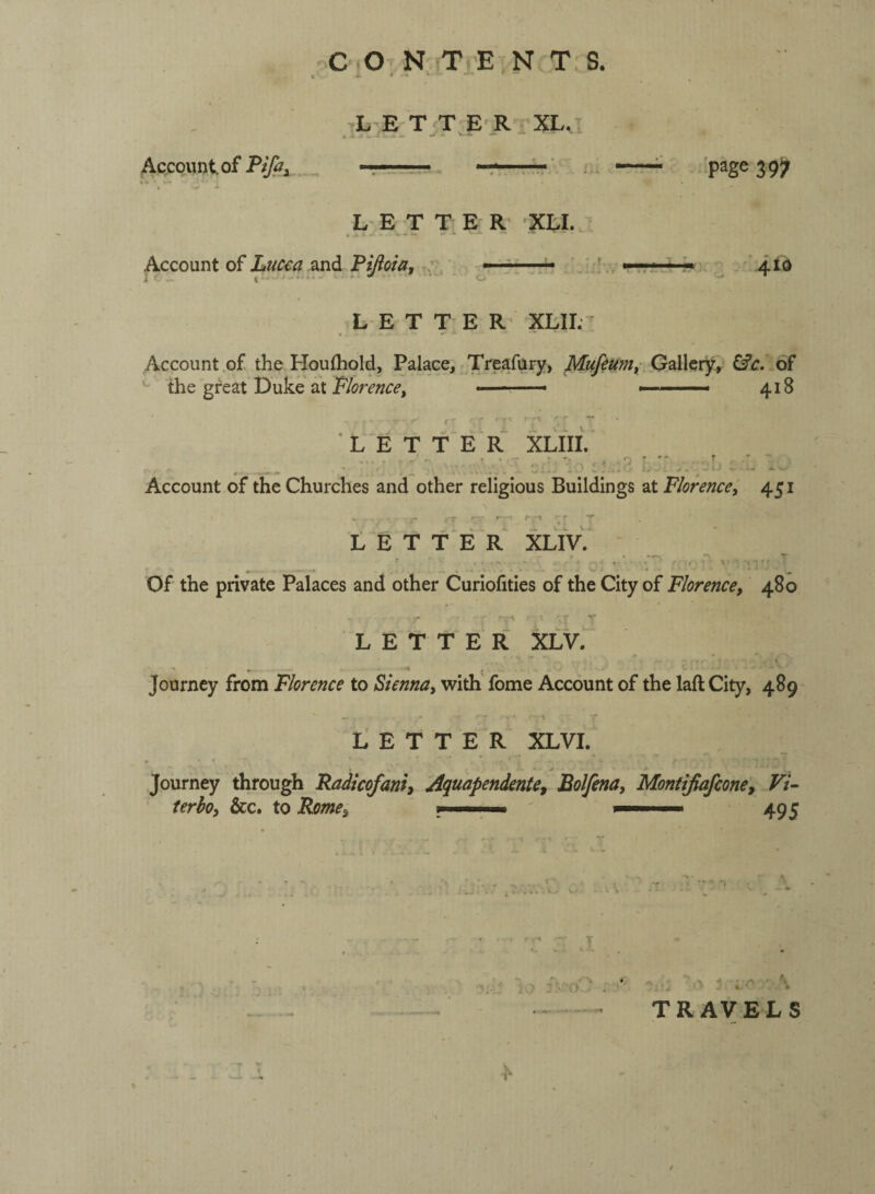 _ C.o, N, T 'E.NrT.S. L E T'T E'RvXL, Account, of Pifiy •page 397 LET TE R; XLL Account of Luc^a “Sind. Piftoia, ; »■ '»■ ... . ' L E T T E R‘ XLII. 410 Account .of the Houfliold, Palace, Treafury, Gallety, of ^ the great Duke at ■' —- ■ ■■ ■ 418 letter XLfll. Account of the Churches and other religious Buildings at Florence, 451 LETTER XLlV. _ - ' ■ ' Of the private Palaces and other Curiofities of the City of Florence, 480 LETTER XLV. Journey from Florence to Vienna, ^vith' fome Account of the laft City, 489 - • \ LETTER XLVI. * • ' * Journey through Radicofani, Aquapendente, Bolfena, Montijiafcone, Vi- terho, &c. to Rome, 495 T o ; ■ TRAVELS