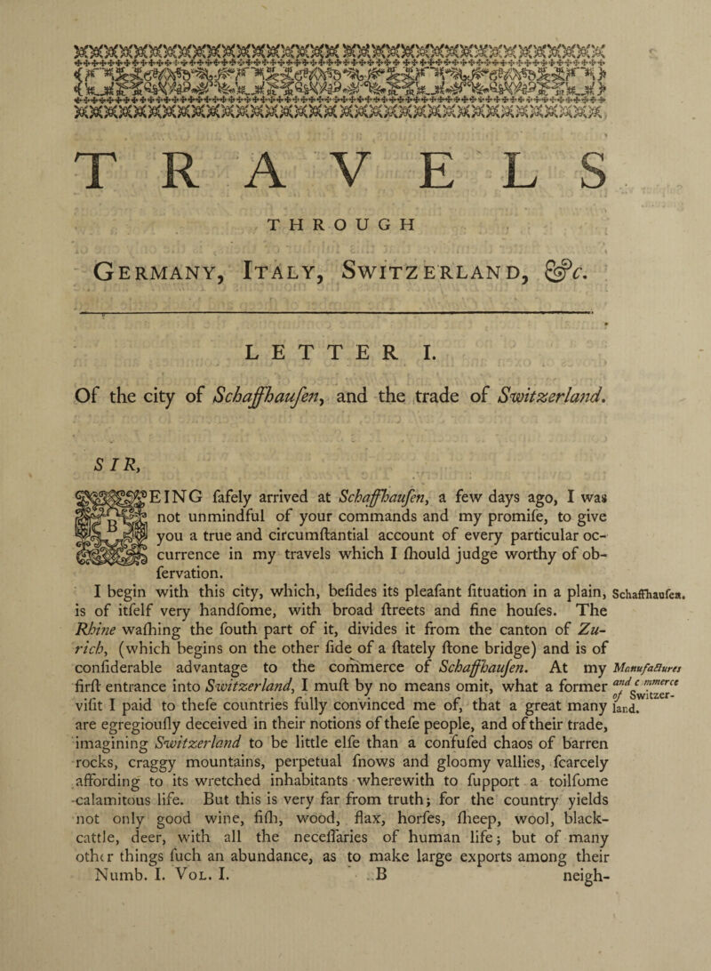 THROUGH Germany, Italy, Switzerland, LETTER I. Of the city of Schaffhaufen^ and the trade of Smtzerland. SIR, EING fafely arrived at Schqffl^aufen, a few days ago, I was not unmindful of your commands and my promife, to give you a true and circumftantial account of every particular oc¬ currence in my travels which I Ihould judge worthy of ob- fervation. I begin with this city, which, belides its pleafant lituation in a plain, SchafFhaofea. is of itfelf very handfome, with broad Rreets and fine houfes. The Rloine washing the fouth part of it, divides it from the canton of Zu¬ rich, (which begins on the other fide of a {lately ftone bridge) and is of confiderable advantage to the conimerce of Schaffhaujen. At my Mamfasiures firfi entrance into Switzerland, I muft by no means omit, what a former vifit I paid to thefe countries fully convinced me of, that a great many iard. are egregioufly deceived in their notions of thefe people, and of their trade, imagining Switzerland to be little elfe than a confufed chaos of barren rocks, craggy mountains, perpetual fnows and gloomy vallies, fcarcely affording to its wretched inhabitants wherewith to fupport a toilfome -calamitous life. But this is very far from truth; for the country yields not only good wine, fifli, wood, flax, horfes, flieep, wool, black- cattle, deer, with all the neceifaries of human life; but of many oth(r things fuch an abundance, as to make large exports among their Numb. I. VoL. I. . B neigh-
