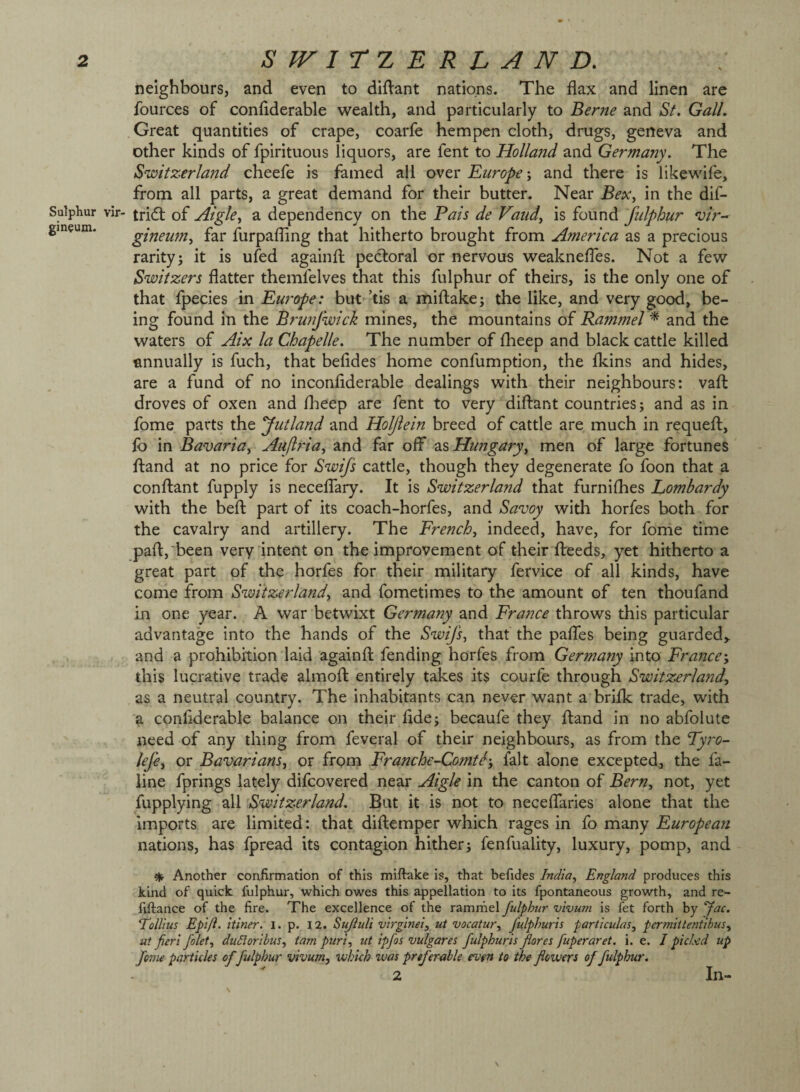 Sulphur gin^um. neighbours, and even to didant nations. The flax and linen are fources of conflderable wealth, and particularly to Berne and St. Gall. Great quantities of crape, coarfe hempen cloth, drugs, geneva and other kinds of fpirituous liquors, are fent to Holland and Germany. The Switzerland cheefe is famed all over Europeand there is likewife, from all parts, a great demand for their butter. Near BeXy in the dif- vir- tri(ft of Aigky a dependency on the Pais de Vaiidy is ioMVidi fiilphur 'uir- gineumy far furpafling that hitherto brought from America as a precious rarity i it is ufed againfl; pectoral or nervous weaknelTes. Not a few Switzers flatter themfelves that this fulphur of theirs, is the only one of that fpecies in Europe: but ’tis a miflake; the like, and very good, be¬ ing found in the Brunfwick mines, the mountains of Rammel ^ and the waters of Aix la Chapelle. The number of fheep and black cattle killed annually is fuch, that befldes home confumption, the fkins and hides, are a fund of no inconfiderable dealings with their neighbours: vafl: droves of oxen and flieep are fent to very'diftant countries; and as in fome parts the Jutland and Holjiein breed of cattle are much in requefl:, fo in Bavariay Aufiriay and far off as Hungaryy men of large fortunes ftand at no price for Swifs cattle, though they degenerate fo foon that a conftant fupply is neceffary. It is Switzerland that furniflies Lombardy with the befl; part of its coach-horfes, and Savoy with horfes both for the cavalry and artillery. The Frenchy indeed, have, for fome time pafl:,'been very intent on the improvement of their flreeds, yet hitherto a great part of the horfes for their military fervice of all kinds, have come from Switzerlandy and fometimes to the amount of ten thoufand in one year. A war betwixt Germany and France throws this particular advantage into the hands of the Swifs, that the paffes being guarded^ and a prohibition laid againfl fending horfes from Germany into France-, this lucrative trade almofl entirely takes its courfe through Switzerland, as a neutral country. The inhabitants can never want a brifk trade, with a conflderable balance on their fide; becaufe they ftand in no abfolute need of any thing from feveral of their neighbours, as from the Lyro- lefe, or Bavariansy or from Franche-Comtc-, fait alone excepted., the fa- line fprings lately difcovered near Aigle in the canton of BerUy not, yet fupplying all Switzerland. But it is not to neceffaries alone that the imports are limited: that diftemper which rages in fo many European nations, has fpread its contagion hither; fenfuality, luxury, pomp, and ^ Another confirmation of this miftake is, that befides India, England produces this kind of quick fulphur, which owes this appellation to its fpontaneous growth, and re- fiftance of the fire. The excellence of the ramrhel fulphur vivurn is fet forth by fac. Follius Epift. itlner. l. p. I2. Sujluli virginei, ut vacatur, fulphuris particulas, permittentibus, ut fieri folet, duCloribus, tarn puri, ut ipfos vulgares fulphuris fares fuperaret. i. e. I picUd up feme particles offulphur vivum, which was preferable even to the flowers of fulphur. 2 In-