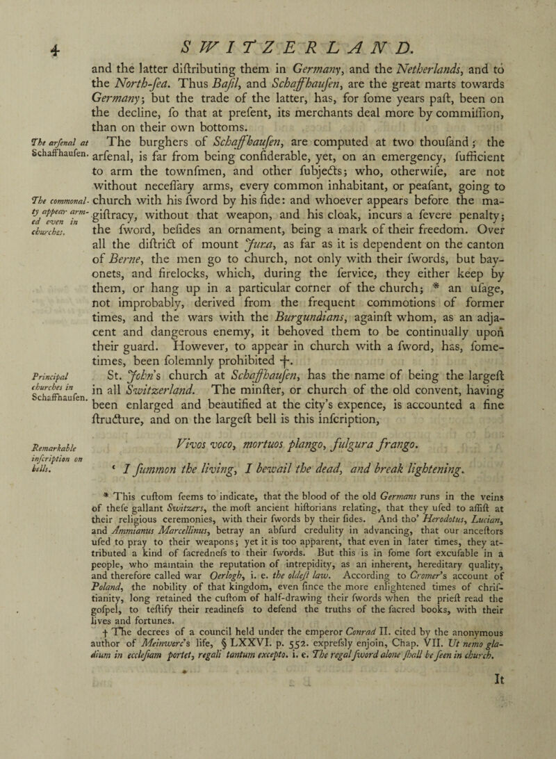and the latter diftributing them in German’s^ and the Netherlands, and to the North-fea. Thus and Schaffhaufen, are the great marts towards Germany', but the trade of the latter, has, for fome years paid, been on the decline, fo that at prefent, its merchants deal more by commiffion, than on their own bottoms. 7he arfenal at The burghers of Schaffhaufen, are computed at two thoufand; the Schaffhaufen. arfenal, is far from being confiderable, yet, on an emergency, fufficient to arm the townfmen, and other fubjedds; who, otherwise, are not without necelTary arms, every common inhabitant, or peafant, going to 7he commonal- church with his fword by his hde: and whoever appears before the ma- giftracy, without that weapon, and his cloak, incurs a fevere penalty; cbwches. the fwoi'd, befidcs an ornament, being a mark of their freedom. Over all the difl;ri£t of mount 'yiir.a, as far as it is dependent on the canton of Berne, the men go to church, not only with their fwords, but bay¬ onets, and firelocks, which, during the fervice, they either keep by them, or hang up in a particular corner of the church; ^ an ufage, not improbably, derived from the frequent commotions of former times, and the wars with the Burgundians, againft whom, as an adja¬ cent and dangerous enemy, it behoved them to be continually upon their guard. However, to appear in church with a fword, has, fome- times, been folemnly prohibited -f*. St. yohn\ church at Schaffhaufen, has the name of being the largeft in all Switzerland. The minder, or church of the old convent, having been enlarged and beautified at the city’s expence, is accounted a fine drudlure, and on the largeft bell is this infcription, Remarhahk ^hos WO, mortuos plango, fulgura frango. infcription on hdh. ‘ 7 fummon the living, 1 bewail the dead, and break lightening. Principal churches in Schaffhaufen. * This cuftom feems to indicate, that the blood of the old Germans runs in the veins of thefe gallant Switzers, the moft ancient hiftorians relating, that they ufed to aflift at their religious ceremonies, with their fwords by their fides. And tho’ Herodotus, Lucian, and Ammianus Marcelltnus, betray an abfurd credulity in advancing, that our anceftors ufed to pray to their weapons; yet it is too apparent, that even in later times, they at¬ tributed a kind of facrednefs to their fwords. But this is in fome fort excufable in a people, who maintain the reputation of intrepidity, as an inherent, hereditary quality, and therefore called war Oerlogh, i. e. the oldeji law. According to Crotner’s account of Poland, the nobility of that kingdom, even fince the more enlightened times of chrif- tianity, long retained the cuftom of half-drawing their fwords when the prieft read the gofpel, to teftify their readinefs to defend the truths of the facred books, with their lives and fortunes. f The decrees of a council held under the emperor Conrad II. cited by the anonymous author of Meinwercs life, § LXXVI. p. 552. exprefsly enjoin. Chap. VII. Ut nemo gla- dium in eccleftam portet, regali tantum except0. i. e. The regal fword alone foall be feen in church. It