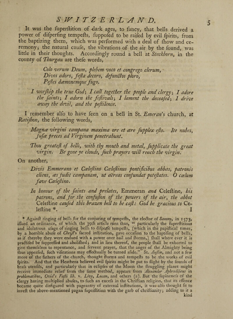 It was the fuperftition of dark ages, to fancy, that bells derived a power of difperfing tempers, fuppofed to be raifed by evil fpirits, from the baptizing them, which was performed with a deal of Ihow and ce¬ remony; the natural caufe, the vibrations of the air by the found, was little in their thoughts. Accordingly round a bell at Steckborn, in the county of Ihurgau are thefe words, Colo verum Deumy plebem voco et congrego clerufn, Divos adorOy fefta decoroy dejundios ploroy Pejies dcemonemque fugo. I worfiip the true God', I call together the people and clergy', I adore the faints', I adorn the feftivals', I lament the deceajed', 1 drive away the devil, a?id the peftilence. I remember alfo to have feen on a bell in St. Emeran\ church, at Ratijhon, the following words, Magna virgini campana maxima ore et cere fupplex ejio. Ite nubes, Jufce preces ad Virginem penetrabunt. Thou great eft of bells, with thy mouth and metal, fupplicate the great virgin. Be gone ye clouds, fuch prayers will reach the virgin. On another, Divis Emmerano et Coeleftino Cceleftinus pontificibus abbas, patronis clienSy ces Judit campanam, ut aereas conjundat potefates. O caelum fave Ccelefino, In honour of the faints and prelates, Emmeran and Celeftine, his patrons, and for the confufon of the powers of the air, the abbot Celeftine caufed this brazen bell to be caji: God be gracious to Ce- leftine I * Againft ringing of bells for the conjuring of t^mpefts, the elecStor of Saxony, in 1573, iflued an ordinance, of which the 39th article nins thuSj “ particularly the fuperftitious and idolatrous ufage of ringing bells to difpe^fe tempefts, (which in the papiftical times, by a horrible abufe of Chrtji’s facred inftitution, gave occafion to the baptifing of bells, as if thereby they were endued with a power over hail and ftorms,) fhall where ever it is pradlifed be fuppreffed and abolifhed; and in lieu thereof, the people fhall be exhorted to give themfelves to repentance, and fervent prayer, that the anger of the Almighty being thus appeafed, fuch vifitations may effedtually be turned afide.” St. Aujiin, and not a few more of the fathers of the church, thought ftorms and tempefts to be the works of evil fpirits. And that the Heathens believed evil fpirits might be put to flight by the founds of brafs utenfils, and particularly that in eclipfes of the Moon the ftruggling planet might receive immediate relief from the fame method, appears from Alexander Aphrodifaus in problematibus, Ovid’s Fafti lib. v. Livy, Lucan, and others (a). But the fupinenefs of the clergy having multiplied abufes, to fuch an excefs in the Chriftian religion, that its eflence became quite disfigured with pageantry of external inftitutions, it was alfo thought fit to inveft the above-mentioned pagan fuperftition with the garb of chriftianityj adding to it a kind