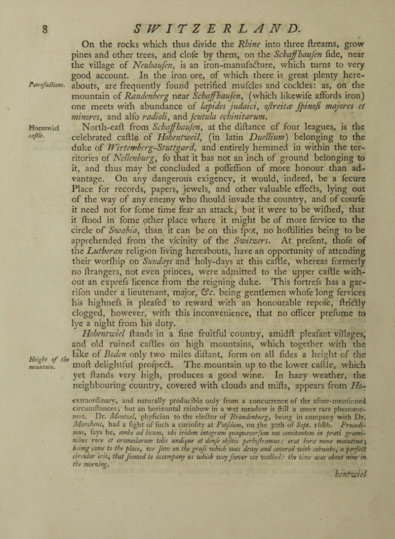 Petrefanions. Moentwiel cajile. Height of the mountain. \ On the rocks which thus divide the Khine into three flreams, grow pines and other trees, and clofe by them, on the Schaffhaufen fide, near the village of Neuloaufen, is an iron-manufadlure, which turns to very good account. In the iron ore, of which there is great plenty here¬ abouts, are frequently found petrified mufcles and cockles: as, on the mountain of Kandenberg near Schaffhaufen^ (which likewife affords iron) one meets with abundance of lapides judaiciy ojireitce Jpinofi majores et minoreSy and alfo radioliy and Jcutula echinifarwn. North-eafl from SchaffhaufeUy at the diftance of four leagues, is the celebrated caftle of Hohentweily (in latin Duelliu772) belonging to the duke of Wirtefvbcrg-Stuttgardy and entirely hemmed in within the ter¬ ritories of Ncllefibut^gy fo that it has not an inch of ground belonging to it, and thus may be concluded a pofTeffion of more honour than ad¬ vantage. On any dangerous exigency, it would, indeed, be a fecure Place for records, papers, jewels, and other valuable effedls, lying out of the way of any enemy who fhould invade the country, and of courfe it need not for fome time fear an attack; but it were to be wifhed, that it flood in fome other place where it might be of more fervice to the circle of Swabiuy than it can be on this fpot, no hoftilities being to be apprehended from the vicinity of the Switzers. At prefent, thofe of the Luthera72 religion living hereabouts, have an opportunity of attending their worfliip on Su72days and holy-days at this caftle, whereas formerly no ftrangers, not even princes, were admitted to the upper caftle with¬ out an exprefs licence from the reigning duke. This fortrefs has a gar- rifon under a lieutenant, major, &c. being gentlemen whofe long fervices his highnefs is pleafed to reward with an honourable repofe, ftridly clogged, however, with this inconvenience, that no officer prefume to lye a night from his duty. Hohentwiel ftands in a fine fruitful country, amidft pleafant villages, and old ruined caftles on high mountains, which together with the lake of Boden only two miles diftant, form on all fides a height of the moft delightful profped:. The mountain up to the lower caftle, which yet ftands very high, produces a good wine. In hazy weather, the neighbouring country, covered with clouds and mifts, appears from Ho- extraorcllnary, and naturally producible only from a concurrence of the afore-mentioned circumftances; but an horizontal rainbow in a wet meadow is ftill a more rare phenome¬ non. Dr. Ment%ely phyfician to the elector of Brandenbnrgy being in company with Dr. Marchensy had a fight of fuch a curiofity at Potfdaniy on.jthe of Sept. 1686. Procedi- niuty fays he, atnho ad locuniy ubi iridem integram qiiaqunverfum nos cornitantem in prati grami- nibus rore et araneolarum telis undique et denfe objitis pcrhijiramiis: erat horn nona 7natutina\ beimg come to the placey ive favj on the graft which was dewy and covered zvith cobwebs, a ferfeSi circular ins, that feemed to accompany us which way foever we ivalked: the time was about nine in the morning, hentwiel