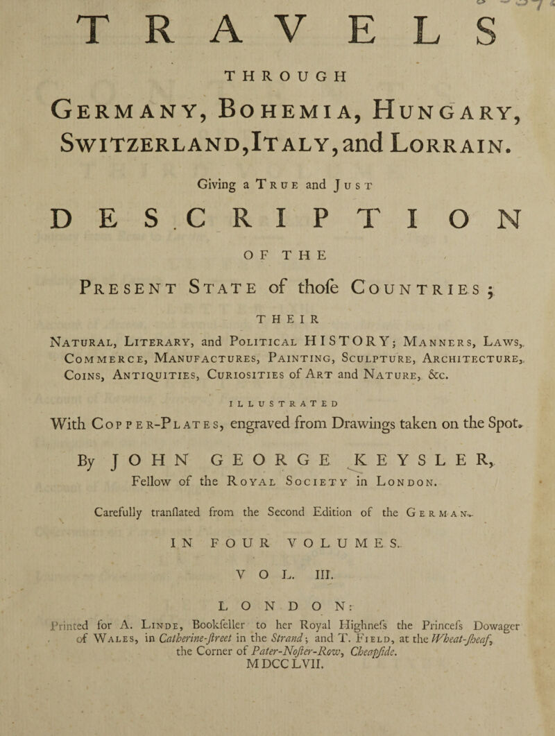 T R A V ELS THROUGH \ Germany, Bohemia, Hungary, - / Switzerland,Italy,and Lorrain. Giving a T r u e and Just DES CRIPTION O F T H E Present State of thofe Countries $ THEIR Natural, Literary, and Political HISTORY; Manners, Laws, Commerce, Manufactures, Painting, Sculpture, Architecture, Coins, Antiquities, Curiosities of Art and Nature, &c. ILLUSTRATED With Cop p er-Plates, engraved from Drawings taken on the Spot* By J O H N GEORGE K E Y S L E R, Fellow of the Royal Society in London. Carefully tranflated from the Second Edition of the German..- IN FOUR VOLUMES. V O L. III. LONDON: Printed for A. Linde, Bookfeller to her Royal Flighnefs the Princefs Dowager of Wales, in Catherine-Jlreet in the Strand; and T. Field, at the Wheat-Jheaf^ the Corner of Pater-Nofter-Rozu, Cheefftde. M DCC LVII.