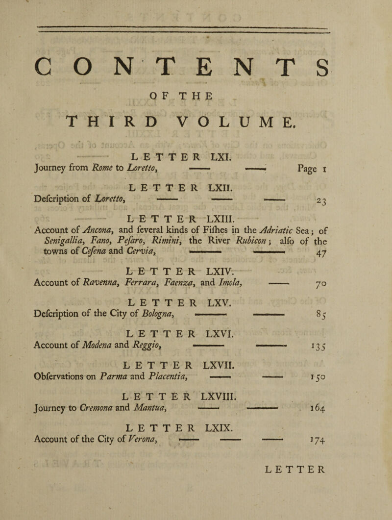 CONTENTS •r- .*> ** O F T H E THIRD VOLUME, : !: ‘jo mu LETTER LXI. Journey from Rome to Loretto, — LETTER LXII. Defcription of Loretto, —— —— , „jl I i . i. # - - # A LETTER LXIII Account of Ancona, and feveral kinds of Fifhes in the Adriatic Sea; of Senigallia, Fano, Pefaro, Rimini, the River Rubicon; alfo of the towns of Cefena and Cervia, —— — ■ ■.. ■ 47 LETTER LXIV. Account of Ravenna, Ferrara, Faenza, and Imola, - 70 LETTER LXV. Defcription of the City of Bologna, -■ - - « ■ ■■ ■■ ■ 85 LETTER LX VI. Account of Modena and Reggio, — ■ .. 13 5 LETTER LXVII. Obfervations on Parma and Placentia, — - 130 LETTER LXVIII. Journey to Cremona and Mantua, -—• ——• 164 LETTER LXIX. Account of the City of Verona, -- - - 174 LETTER