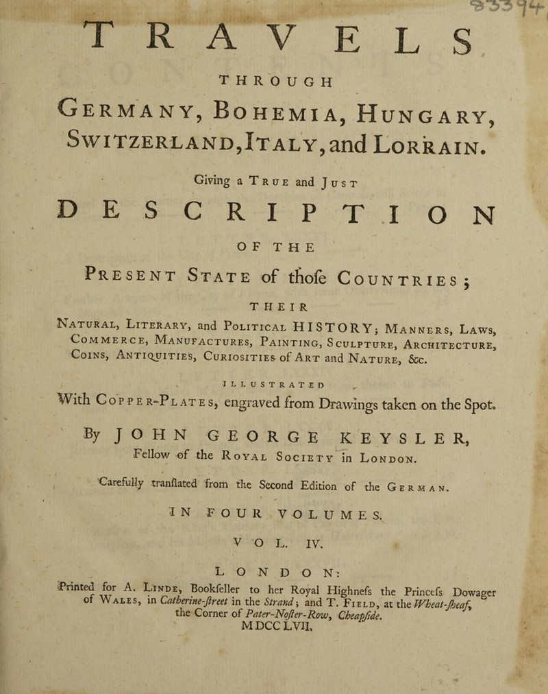 T R A V EL S THROUGH Germany, Bohemia, Hungary, Switzerland,Italy,and Lorrain. \ Giving a T r IT E and Just DE S CRIPT.I ON O F T H E ' Present State of tlioie Countries j THEIR Natural, Literary, and Political HISTORY; Manners, Laws, _ Commerce, Manufactures, Painting, Sculpture, Architecture, Coins, Antiquities, Curiosities of Art and Nature, &c. illustrated With C o p p E R-P LATE s, cngraved from Drawings taken on the Spot, By JOHN GEORGE KEY SEE R, Fellow of the Royal SocietyTo London. Uarefuliy tranflated from the Second Edition of the German. IN FOUR VOLUMES. V O L. IV. L O N D O Nt Printed for A. Linde> Bookfeller to her Royal Highnefs the Princefs Dowager ot Wales, in Catherine-Jlreet in the Strand-, and T. Field, at xhaWheat-Jheaf^ the Corner of Pater-Nofter-Rowy Cheapfide, MDCCLVIP