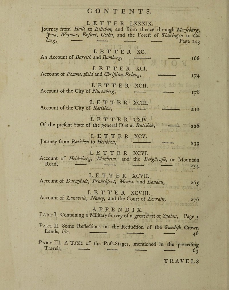 CONTENTS. LETTER LXXXIX. Journey from Halle to Eijlebeny and from thence through Merfehurg^ Jenay JVeymar^ Erfurty Gothuy and the Foreft of Thuringen to Co^ burgy A LETTER XC. An Account of Bareith and Bamberg, — Page 143 l66 LETTER XCI. Account of Eommer field and Cbriftian-Erlangy L E T T E R XCII. Account of the City of Nurenbergy ——i - L-E T T* E R XCIII.' Account of the'City of RatisboHy .. . . -• - LETTER CXIV. > ^ Of tho prefent State of the general Diet at Ratubohy ,L-E T,T E R XCV. Journey from Ratisbon to HeilbroJiy ^ ■■ 174 178 211 226 - ^39 LETTER XCVI. , Account, of Heidelberg;. Manheim, and the Be^/lraje, or Mountain Road, _ - ^ ■ 2s^ LETTER XCVIL, Account of Darmjladt, Franckfirt, Mentz, and Landau, * ^ LETTER XCVIII. Account of -Eune^jilley Isfaucyy and the Court of Lorraifiy 265 276 A P P E N,D I X. Part I. Containing a Military Survey of a great Part of ^uabia. Page i . Part II. Some Refledions on -the Redudion of the Swedifh ‘Crown Lands, ^c. . . . ^5 Part III. A Table of the Pofl-Stages, mentioned in .the preceding Travels, --- - ...- - TRAVELS