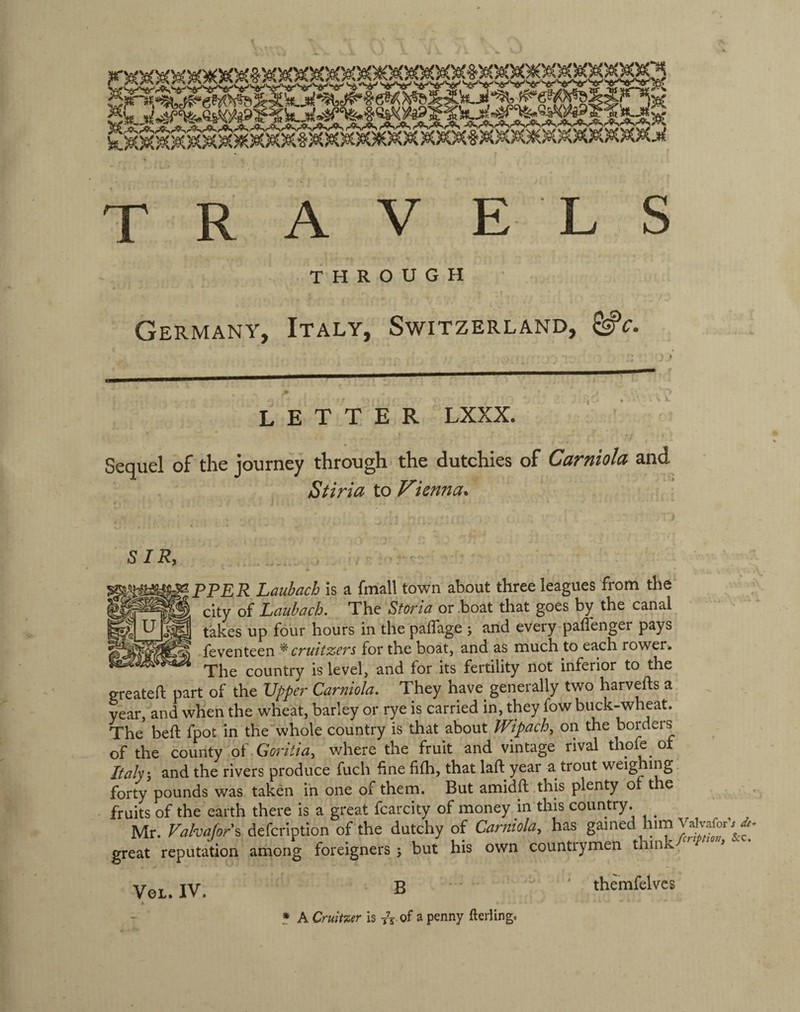 THROUGH Germany, Italy, Switzerland, LETTER LXXX. Sequel of the journey through the dutchies of Carniola and Stiria to Vienna* SIR, PPER Laubach is a fmall town about three leagues from the city of Lciubdch. The Stovlci or .boat that goes by the canal takes up four hours in the paflage j and every paffenger pays feventeen ^ CT'uttzcfs for the boat, and as much to each rower. The country is level, and for its fertility not inferior to the greateft part of the Upper Carniola. They have generally two harvefts a year, and when the wheat, barley or rye is carried in, they fow buck-wheaL The beft fpot in the whole country is that about Wipach^ on the borders of the county oWGorkia, where the fruit and vintage rival thofe of Italy, and the rivers produce fuch fine fifh, that laft year a trout weighing forty pounds was taken in one of them. But amidft this plenty of the fruits of the earth there is a great fcarcity of money in this country. ^ Mr. Fahafors defcription of the dutchy of Carniola, has gained lum great reputation among foreigners 5 but his own countrymen think VOL.IV. B ' themfelves X * A Crulmr is /j Of a penny fterling.