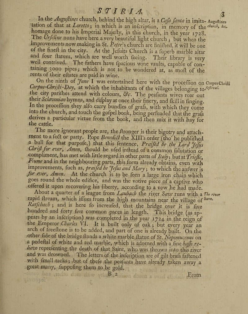 s T I R I A J In the Augtijlincs churchj behind the high altar, is a Cafa fanta in imita- Auguftines tation of that at Loretto-, in which is an infcription, in memory of the homage done to his Imperial Majefty, in this church, in the year 1728, The Urfelhie nuns have here a very beautiful light church 3 but when the improvements now niaking in St. Peters church are finidied, it will be one of the fined: in the city. At the Jcfuits Church is a fuperb marble altar haur ftatues, which are well worth feeing. Their library is very well contrived. ^ The fathers have fpacious wine vaults, capable of con¬ taining 3000 pipes 3 which is not to be wondered at, as mod: of the rents of their eftates are paid in wine. On the ninth oi June I was entertained here with the procefiion on CorpusChHiti Corpus-Chrijii-Day^ at which the inhabitants of the villages belonging the^ city parilhes attend with colours, The peafants wives roar out their Sclavonian hymns, and difplay at once their finery, and /kill in fmging. In the procefiion they alfo carry bundles of grafs, with which they come into the church, and touch the gofpel book, being perfuaded that the grafs derives a partiaular virtue from the book, and then mix it with hay for the cattle.  The more ignorant people are, the Wronger is their bigotry and attach- ^ ment to a fed: or party. P.ope BenediB the XIII’s order (tho’ he publidied a bull for that purpofe,) that this fentence, Praifed be the Lord Jefus Chriji for ever, Amen^ fhould be ufed indiead of a common falutation or compliment, has met with little regard in other parts oiItaly ^ butatTr/^t’, piunie and in the neighbouring parts, this form already'obtains, even with improvements, fuch as, praifed be Jefus and Mary 3 to which the anfwer is Jor ever^ Amen. At the church is to be feen a large iron chain which goes round the whole edifice, and was the votive piece .of a captiye who ofiered it upon recovering his liberty, according to a vow he had made. About a quarter of a league from L(^ubach the river Sa^e runs with a 'The ri^ver rapid flream, which ifiuesfrom the high mountains near the village of^^^®* Patfchach 3 and is here fo increafed, that the bridge over it is five hundred and forty five common paces in length. This bridge (as ap¬ pears by an infcription) was CQmpleted in the year 1724 in the reign of tne .Empeior VI. It is built only of oak 3 but every year an arch of ireeftone is to be added, and part of one is already built. On the other fide of the bridge Hands a white marble Hatue of 8t. JSfepotnucenus on a pedeftal of white and red marble, which is adorned with a ,fine bafo re¬ lievo reprefenting the death of that Saint, who was throyv^n into this riyer and was drowned. 1 he letters of the infcription are of gilt brafs fafiened with fmall»tacks3 ,bpt of thefe tl^e peafants have already taken away a great many, fuppofing them to He gold. B ^2 F;*om