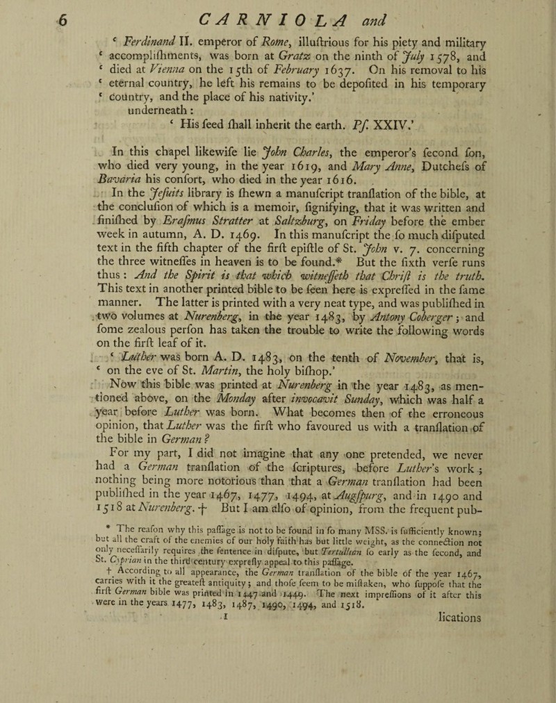 ‘ Ferdinand II. emperor of Rome, illuftrious for his piety and military ‘ accomplifhments, was born at Gratz on the ninth of July 1578, and ‘ died at Vienna on the 15th of February 1637. On his removal to his ‘ eternal country, he left his remains to be depofited in his temporary * country, and the place of his nativity.’ underneath: ‘ His feed fhall inherit the earth. Ff. XXIV.’ . In this chapel likewife lie '^ohn Charles, the emperor’s fecond fon, who died very young, in the year 1619, Mary Anne, Dutchefs of Bavaria his confort, who died in the year 1616. In the yefmts library is fhewn a manufcript tranflation of the bible, at the conclufion of which is a memoir, fignifying, that it was written and .finiflied by Rrafmus Stratter at Saltzburg, on Friday before the ember week in autumn, A. D. 1469. In this manufcript the fo muchdiiputed text in the fifth chapter of the firfi: epiflle of St. John v. 7. concerning the three witnefies in heaven is to be found.^ But the fixth verfe runs thus : And the Spirit is that which witneffeth that Chrijl is the truth. This text in another printed bible to be leen here is exprefied in the fame manner. The latter is printed with a very neat type, and was publiflied in . two volumes at Nurenberg,, in the year 1483, by Antony Cobergerznd. fome zealous perfon has taken the trouble to write the following words on the firfi: leaf of it. ] • V was born A. D. 1483, on the tenth of November, thalt is, ‘ on the eve of St. Martin, the holy bifhop.’ Now this bible was printed at Nurenberg in the year 1483, as men¬ tioned above, on the Monday after invocavit Su7iday, wihich was half a year before Luther was born. What becomes then of the erroneous opinion, Luther was the firfi who favoured us with a tranflation,of the bible in German ? For my part, I did not imagine that any -one pretended, we never had a German tranflation of the feriptures, before Luthers work ; nothing being more notorious than that a German tranflation had been publiflied jn the year 1467, 1477, I494> Augfpurg, anddn 1490 and 1518 at huretiberg. But I am alfo of opinion, from the frequent pub- * The reafon why this paflage is not to be found in fo many MSS. is fufficiently known; but all the craft of the enemies of our holy faith has but little weight, as the connection not only neceffarily requires the fentence in difpute, 'but Tertullimi fo early as the fecond, and St. C\prian in the third century cjfprefly appeal to this paflage. According to all appearance, the German tranflation of the bible of the year 1467, cames with it the greateft antiquity; and thofe feem to be miflaken, who fuppofe that the nrlt German bible was prirtted in 1447.and u-449* The nejct impreflions of it after this vwere in the years 1477, 1490, 1494, and 1518. ‘ .1 lications