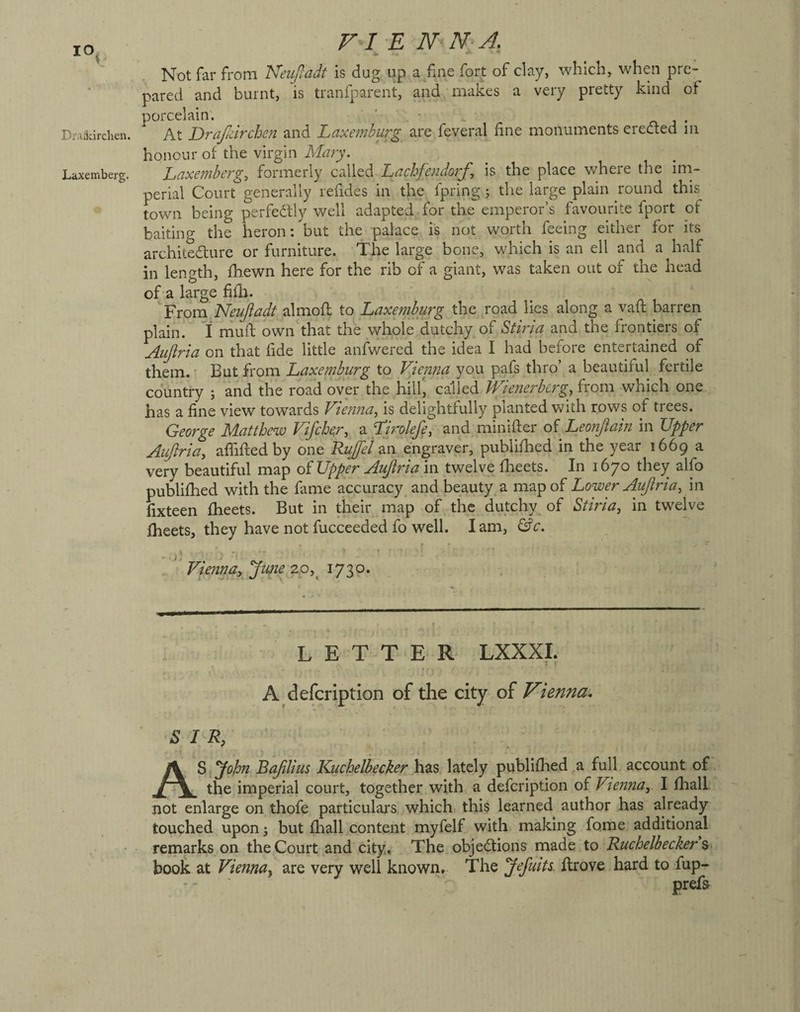 Draikirchen. L^txemberg. F-I E N N A. Not far from Neiijladt is dug up a/me fort of clay, which, when pre¬ pared and burnt, is traniparent, and mak.es a veiy pretty kind of porcelain. ' , • . n j • At Drajidrcheii and Laxemburg are feveral fine monuments erected m honour of the virgin Mary. Laxembergy formerly called Lachfendorfy is the place where the im¬ perial Court generally refides in the fpring 5 the large plain round this^ town being perfectly well adapted for the emperor’s favourite fport of baiting the heron: but the palace is not worth feeing either for its architecture or furniture. The large bone, which is an ell and a half in length, fhewn here for the rib of a giant, was taken out of the head of a large fifh. '''pvom Neujladt almofl to Laxemburg the road lies along a vaft barren plain. If mufi; own that the whole dutchy of Stiria and the frontiers of Aiijiria on that fide little anfwered the idea I had before entertained of them. But from Laxemburg to Vienna you pafs thro’ a beautiful fertile country ; and the road over the hill, called Wienerbergy from -which one has a fine view towards ViejinUy is delightfully planted with rows of trees. George Matthew Vifehery a Lirolefiy and miniflier of Leonjiain in TJpper Aujlria, affifledby one Rujfel an engraver, publifhed in the year 1669 a very beautiful map oi Upper Aujlri am twelve flieets. In 1670 they alfo publifhed with the fame accuracy^ and beauty a map of Lower Aujiriay in fixteen fheets. But in their map of the dutchy of Stiriay in twelve fheets, they have not fuccceded fo well. lam, &c. f ■ ' Vienna, jime 20,^ LETTER LXXXI. f A defeription of the city of Vienna. SIR, A^^yohn Bajilius Kuchelbecker has, lately publifhed,a fulL account of the imperial court, together with a defeription of Vlenna,. I fhalL not enlarge on thofe particulars, which this learned author has already touched upon; but flrall content myfelf with making fame additional remarks on the Court and city. The objections made to Kuchelbecker % book at Vienna., are very well known. The yefuits. ftrove hard to fup-