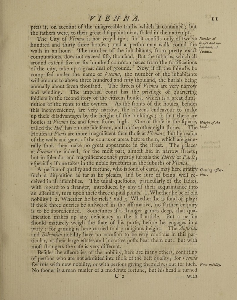 prefs it, on account of the difagreeable truths which it contained j but the fathers were, to their great difappointment, foiled in their attempt. The City of Vienna is not very large 3 for it conhds only of twelve hundred and thirty three houfes 5 and a perfon may walk round the walls in an hour. The number of the inhabitants, from pretty exadt computations, does not exceed fifty thoufand. But the fuburbs, which all around extend five or fix hundred common paces from the fortifications of the city, take up a great deal of ground. No^ if all the fuburbs be comprifed under the name of Vienna., the number of the inhabitants will amount to above three hundred and fifty thoufand, the burials being annually about feven thoufand. The ftreets of Vienna are very narrow and winding. The imperial court has the privilege of quartering foldiers in the fecond fiory of the citizens houfes, which is a great dimi¬ nution of the rents to the owners. As the fronts of the houfes, befides this inconveniency, are very narrow, the citizens endeavour to make up thefe difadvantages by the height of the buildings j fo that there are houfes at Vienna fix and feven ftories high. One of thofe in the fquare, called the Hof, has on one fide feven, and on the other eight ftories. The Houfes at Paris are more magnificent than thofe at Vienna j but by reafon of the walls and gates of the courts or areas before them, which are gene¬ rally fhut, they make no great appearance in the ftreet. The palaces at Vienna are indeed, for the molt part, almofl: hid in narrow fireets; but in fplendor and magnificence they greatly furpafs the Hotels of Paris efpecially if one takes in the noble ftrudlures in the fuburbs of Vienna. A perfon of quality and fortune, who is fond of cards, may here gratify fuch a difpofition as far as he pleafes, and be fure of being well re¬ ceived in all aflemblies. The ufual queftions, particularly of the ladies, with regard to a ftranger, introduced by any of their acquaintance into an afiembly, turn upon thefe three capital points, i. Whether he be of old nobility ? 2. Whether he be rich ? and 3. Whether he is fond of play? if thefe three queries be anfwered in the affirmative, no farther enquiry is to be apprehended. Sometimes if a firanger games deep, that qua¬ lification makes up any deficiency in the firfi; article. But a perfon ffiould maturely weigh the ftate of his purfe, before he engages in a party j for gaming is here carried to a prodigious height. The Aufirian and Bohemian nobility have no occafion to be very cautious in this par¬ ticular, as their large efiates and lucrative polls bear them out: but with mofl; firangers the cafe is very different. Befides the affemblies of the nobility, here are many others, confiding of perfons who are not admitted into thofe of the befl quality j for Vienna fwarnls vVith new nobility, or with perfons giving themielves out for fuch. No fooner is a man mailer of a moderate lortune, but his head is turned C 2 with Number of houfes and in-^ habitants at Vienna. Height of the houfes. Gaming ajfem blies. New nobility..