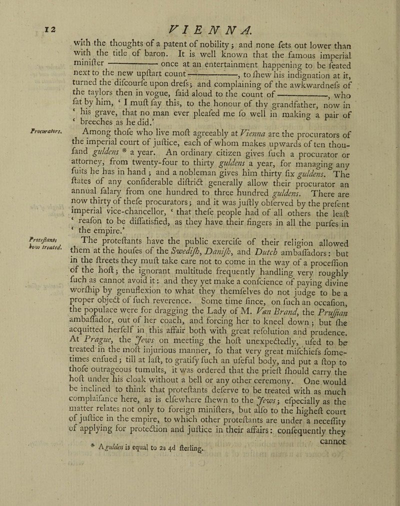 Frocttrattrs. Frotejlants ■hw treated. with the thoughts of a patent of nobility j and none fets out lower than with the title of baron. It is well known that the famous imperial minifler-once at an entertainment happening to be feated next to the new upftart count-:-, to/hew his indignation at it, turned the difcourfe upon drefs; and complaining of the awkwardnefs of the taylors then in vogue, faid aloud to the count of-, who fat by him, ‘ I muft fay this, to the honour of thy grandfather, now in his grave, that no man ever pleafed me fo well in making a pair of ‘ breeches as he did.’ ^ Among thofe who live mo/I agreeably at Vienna are. the procurators of the imperial court of ju/lice, each of whom makes upwards of ten thou- fand guldens ^ a year. An ordinary citizen gives fuch a procurator or attorney, from twenty-four to thirty giddens a year, for managing any fuits he has in hand ; and a nobleman gives him thirty fix giddens. The hates of any conhderable diftridl generally allow their procurator an annual falary from one hundred to three hundred guldens. There are now thirty of thefe procurators; and it was ju/lly obferved by the prefent imperial vice-chancellor, ‘ that thefe people had of all others the leah ‘ reafon to be di/latisfied, as they have their fingers in all the purfes in ‘ the empire.’ The prote/Iants have the public exercife of their religion allowed them at the houfes of the Swedijh, DaniJlj, and Dutch amba/Tadors: but in the flreets they mu/l take care not to come in the way of a proce/Tion of the hoft; the ignorant multitude frequently handling very roughly fuch as cannot avoid it: and they yet make a confcience of paying divine wor/hip by genuflexion to what they themfelves do not judge to be a proper objedt of fuch reverence. Some time fince, on fuch an occafion, the populace were for dragging the Lady of M. Van Brand, the PruJ/ian amba/Tador, out of her coach, and forcing her to kneel down ; but /lie acquitted herfelf in this afl:air both with great refolution and prudence. At Prague, the Jews on meeting the hofl: unexpededly,* ufed to be treated'ih the moft injurious manner, fo that very great mifchiefs fome- times enfued; till at la/t, to gratify fuch an ufeful body, and put a flop to thofe outrageous tumults, it was ordered that the prieft fliould carry the ho/l under his cloak without a bell or any other ceremony. One would be inclined to think that proteflants deferve to be treated with as much complaifance here, as is elfewhere fliewn to the Jews-, efpecially as the matter relates not only to foreign miniflers, but alfo to the highefl court of juflice in the empire, to which other proteflants are under a necefiity of applying for protedlion and juflice in their affairs: con/equently they * A . , cannot K gulden IS equal to 2s 4d fteiling..