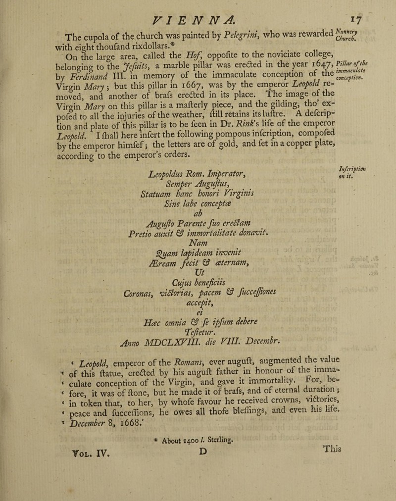 The cupola of the church was painted by Pelegrini, who was rewarded with eight thoufand rixdollars.* ■ On the large area, called the Hof, oppofite to the noviciate college, belonging to the Jefuits, a marble pillar was ereded in the year 1647, by Ferdinand III. in memory of the immaculate conception of the' Virgin Mary', but this pillar in 1667, was by the emperor Leopold re¬ moved, and another of brafs erected in its place. The image of the Virgin Mary on this pillar is a mafterly piece, and the gilding, tho’ ex- pofed to all the injuries of the weather, ftill retains its luftre. A defcrip- tion and plate of this pillar is to be feen in Dr. Rinli% life of the emperor Leopold. I fhall here infert the following pompous infcription, compofed by the emperor himfef j the letters are of gold, and fet in a copper plate, according to the emperor’s orders. Leopoldus Rom. Imperator, Semper Augujius, Statuam hanc honori Virginia Sine labe concepts ab Augufto Rarente fuo eredlam Pretio auxit ^ immortalitate donavit. Nam ^am lapideam invenit Mream fecit ^ aternam. i Cujus beneficih Coronas, vidlorias, pacem ^ fuccejjiones accepit, ei Hcec omnia G? fe ipfum debere Tefetur. Anno MDCLXFIIL die Fill. Decembr. In/criptimi m it. ‘ Leopold, emperor of the Romans, ever auguft, augmented the value ** of this ftatue, erected by his auguft father in honour of the imma- * culate conception of the Virgin, and gave it immortality. For, be- * fore, it was of ftone, but he made it of brafs, and of eternal dumtion; * in token that, to her, by whofe favour he received crowns, vidones, ‘ peace and fucceftions, he owes all thofe bleflings, and even his lire. ' December 8, 1668.’ ♦ About 1400 /. Sterling. D VoL. IV. This