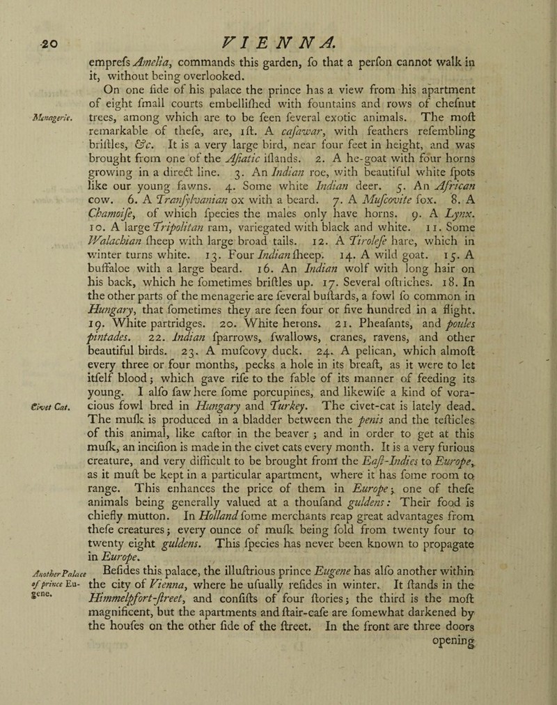 emprefs Ainelia^ commands this garden, fo that a perfon cannot walk in it, without being overlooked. On one iide of his palace the prince has a view from his apartment of eight fmall courts embellilhed with fountains and rows of chefnut Menagerk. trees, among which are to be feen feveral exotic animals. The moft remarkable of thefe, are, ift. A cajawar^ with feathers refembling bridles, ^c. It is a very large bird, near four feet in height, and was brought from one of the J^iatic iflands. 2. A he-goat with four horns growing in a direct line. 3. Kx\ Indian roe, with beautiful white fpots like our young fawns. 4. Some white Indian deer. 5. An African cow. 6. A ’Tranfylvania72 ox with a beard. 7. A Mnfeovite fox. 8. A Ckamoifcy of which fpecies the males only have horns. 9. A Lynx. 10. A large Tripolitan ram, variegated with black and white. 11. Some Walachian (heep with large broad tails. 12. A Tirolefe hare, which in Vvdnter turns white. 13. Four/W/^?2£lieep; 14. A wild goat. 15* A buifaloe with a large beard. 16. An India?! wolf with long hair on his back, which he fometimes bridles up. 17. Several odriches. 18. In the other parts of the menagerie are feveral budards, a fowl fo common in Hungary^ that fometimes they are feen four or five hundred in a flight. 19. White partridges. 20. White herons. 21. Pheafants, 2.nd ponies pintades. 22. Indian fparrows, fwallows, cranes, ravens, and other beautiful birds. 23. A mufeovy duck. 24. A pelican, which almoft every three or four months, pecks a hole in its bread, as it were to let itfelf blood 3 which gave rife to the fable of its manner of feeding its young. I alfo fawhere fome porcupines, and likewife a kind of vora- Civet Cat. cious fowl bred in Hungary and Turkey. The civet-cat is lately dead. The mufle is produced in a bladder between the penis and the tedicles of this animal, like cador in the beaver 3 and in order to get at this mufk, an incifion is made in the civet cats every month. It is a very furious creature, and very difficult to be brought from the LaJlHndies to Europe^. as it mud be kept in a particular apartment, where it has fome room ta range. This enhances the price of tliem in Europe y one of thefe. animals being generally valued at a thoufand guldens: Their food is chiefly mutton. In Holland fome merchants reap great advantages from thefe creatures 3 every ounce of mufk being fold from twenty four to twenty eight guldens. This fpecies has never been known to propagate in Europe. AnotherFaiace Bcfidcs this palacc, the illudrious prince Eugene has alfo another within af prince Eu- the city of Vienna^ where he ufually refides in winter.. It dands in the gene. Him?nelpfort-Jireet, and confids of four dories 3 the third is the mod magnificent, but the apartments and dair-cafe are fomewhat darkened by the houfes on the other fide of the dreet. In the front are three doors opening