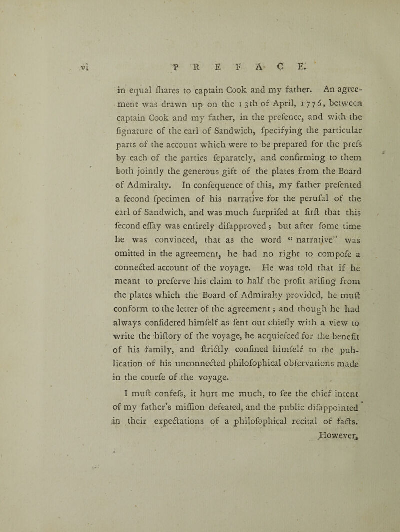 in equal fliarcs to captain Cook and my father. An agree¬ ment was drawn up on the i 3th of April, 1776, between captain Cook and my father, in the prefence, and with the (ignature of the earl of Sandwich, fpecifying the particular parts of the account which were to be prepared for the prefs by each of the parties feparately, and confirming to them both jointly the generous gift of the plates from the Board of Admiralty. In confequence of this, my father prefented t a fecond fpecimen of his narrative for the perufal of the earl of Sandwich, and was much furprifed at firfl that this fecond eflay was entirely difapproved ; but after fome time he was convinced, that as the word “ narrative” was omitted in the agreement, he had no right to compofe a connedted account of the voyage. He was told that if he meant to preferve his claim to half the profit arifing from the plates which the Board of Admiralty provided, he muf!; conform to the letter of the agreement; and though he had always confidered himfelf as fent out chiefly with a view to write the hiflory of the voyage, he acquiefeed for the benefit of his family, and flridily confined himfelf to the pub¬ lication of his unconnetfted philofophical obfervations made in the courfe of the voyage. I mufl oonfefs, it hurt me much, to fee the chief intent of my father’s miflion defeated, and the public difappointed in their expeffations of a philofophical recital of facets. ^However,