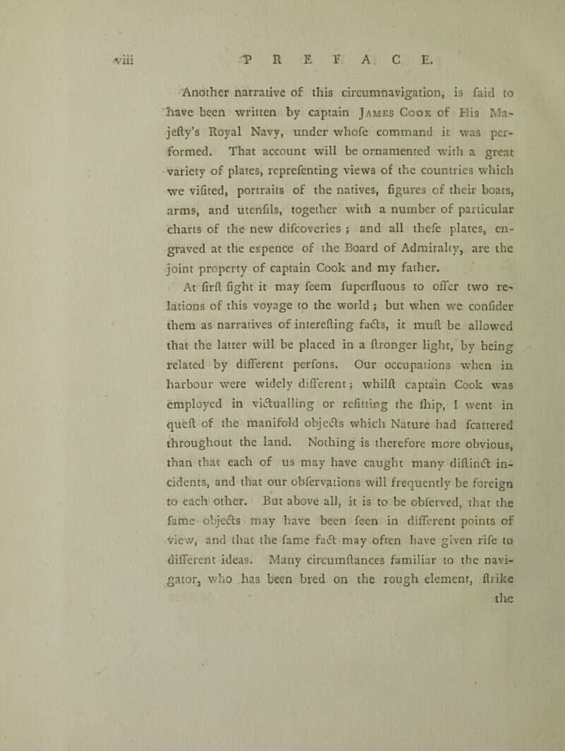 Another narrative of this circumnavigation, is faid to have been written by captain James Cook of His Ma- jefty’s Royal Navy, under whofe command it was per¬ formed. That account will be ornamented with a great variety of plates, reprefenting views of the countries which we vifited, portraits of the natives, figures of their boats, arms, and utenfds, together with a number of particular charts of the new difcoveries ; and all thefe plates, en¬ graved at the expence of the Board of Admiralty, are the joint property of captain Cook and my father, ' At'firfl fight it may feem fuperfluous to offer two re¬ lations of this voyage to the world ; but when we confider them as narratives of interefling fadts, it mufl be allowed that the latter will be placed in a flronger light, by being related by different perfons. Our occupations when in harbour were widely different; whilfl captain Cook was employed in victualling or refitting the fhip, I went in quell of the manifold objeCls which Nature had fcattered throughout the land. Nothing is therefore more obvious, than that each of us may have caught many difiinCl in¬ cidents, and that our obferv;itions will frequently be foreign to each other. But above all, it is to be obferved, that the fame objeCls may have been feen in different points of view, and that the fame faCl may often have given rife to different ideas. Many circumflances familiar to the navi¬ gator, who .has been bred on the rough element, flrike ' the