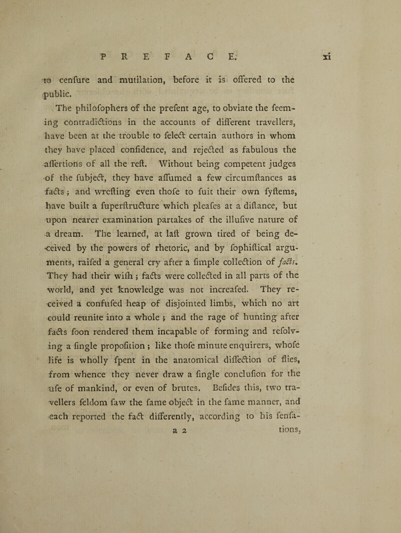 to cenfure and ~ mutilation, before it is offered to the public. The philofophers of the prefent age, to obviate the feem- ing contradidions in the accounts of different travellers, have been at the trouble to fele(51: certain authors in whom they have placed confidence, and rejedled as fabulous the affertions of all the reft. Without being competent judges 'Of the fubjecff, they have affumed a few circumftances as fadts y and wrefting even thofe to fuit their own fyftems, have built a fuperftrudlure which pleafes at a diftance, but upon nearer examination partakes of the illufive nature of *a dream. The learned, at laft grown tired of being de¬ ceived by the powers of rhetoric, and by fophiftical argu- ✓ ments, raifed a general cry after a fimple colledlion of fa^s. They had their wifh; fadls were colledled in all parts of the v;orld, and yet knowledge was not increafed. They re¬ ceived a confufed heap of disjointed limbs, which no aft could reunite into a whole j and the rage of hunting after fads foon rendered them incapable of forming and refolv- ing a fingle propofition ; like thofe minute enquirers, whole life is wholly fpent in the anatomical diffedion of flies, from whence they never draw a fingle conclufion for the ufe of mankind, or even of brutes. Beftdes this, two tra¬ vellers feldom faw the fame objed in the fame manner, and each reported the fad differently, according to his fenfa- tionSj a 2